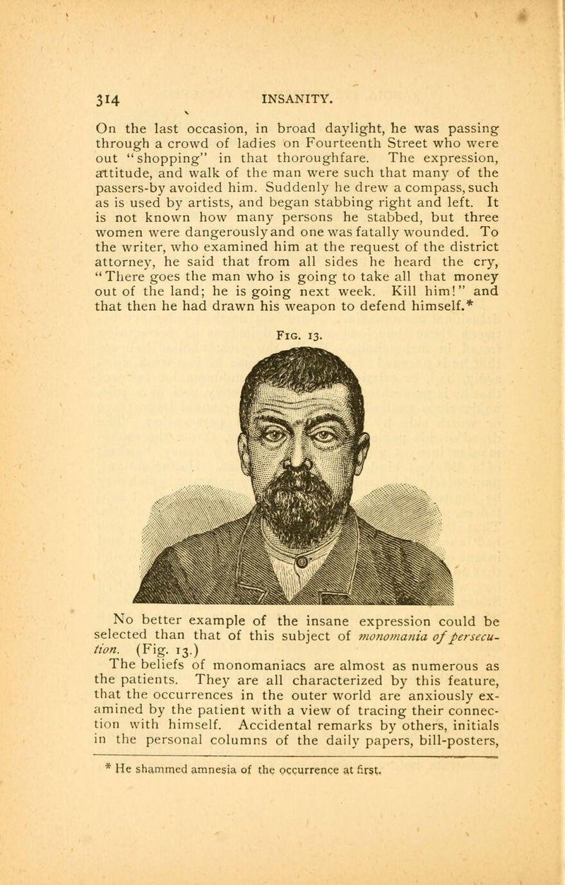 On the last occasion, in broad daylight, he was passing through a crowd of ladies on Fourteenth Street who were out shopping in that thoroughfare. The expression, attitude, and walk of the man were such that many of the passers-by avoided him. Suddenly he drew a compass, such as is used by artists, and began stabbing right and left. It is not known how many persons he stabbed, but three women were dangerously and one was fatally wounded. To the writer, who examined him at the request of the district attorney, he said that from all sides he heard the cry, There goes the man who is going to take all that money out of the land; he is going next week. Kill him! and that then he had drawn his weapon to defend himself.* Fig. 13. No better example of the insane expression could be selected than that of this subject of monomania of persecu- tion. (Fig. 13.) The beliefs of monomaniacs are almost as numerous as the patients. They are all characterized by this feature, that the occurrences in the outer world are anxiously ex- amined by the patient with a view of tracing their connec- tion with himself. Accidental remarks by others, initials in the personal columns of the daily papers, bill-posters, * He shammed amnesia of the occurrence at first.