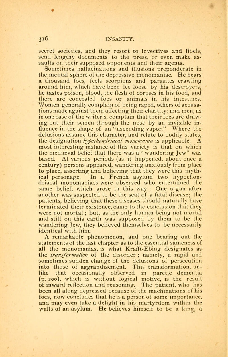 secret societies, and they resort to invectives and libels, send lengthy documents to the press, or even make as- saults on their supposed opponents and their agents. Sometimes hallucinations and illusions preponderate in the mental sphere of the depressive monomaniac. He hears a thousand foes, feels scorpions and parasites crawling around him, which have been let loose by his destroyers, he tastes poison, blood, the flesh of corpses in his food, and there are concealed foes or animals in his intestines. Women generally complain of being raped, others of accusa- tions made against them affecting their chastity; and men, as in one case of the writer's, complain that their foes are draw- ing out their semen through the nose by an invisible in- fluence in the shape of an ascending vapor. Where the delusions assume this character, and relate to bodily states, the designation hypochondriacal monomania is applicable. A most interesting instance of this variety is that on which the mediaeval belief that there was a wandering Jew was based. At various periods (as it happened, about once a century) persons appeared, wandering anxiously from place to place, asserting and believing that they were this myth- ical personage. In a French asylum two hypochon- driacal monomaniacs were observed who entertained the same belief, which arose in this way : One organ after another was suspected to be the seat of a fatal disease; the patients, believing that these diseases should naturally have terminated their existence, came to the conclusion that they were not mortal ; but, as the only human being not mortal and still on this earth was supposed by them to be the wandering Jew, they believed themselves to be necessarily identical with him. A remarkable phenomenon, and one bearing out the statements of the last chapter as to the essential sameness of all the monomanias, is what Krafft-Ebing designates as the transformation of the disorder ; namely, a rapid and sometimes sudden change of the delusions of persecution into those of aggrandizement. This transformation, un- like that occasionally observed in paretic dementia (p. 200), which is without logical motive, is the result of inward reflection and reasoning. The patient, who has been all along depressed because of the machinations of his foes, now concludes that he is a person of some importance, and may even take a delight in his martyrdom within the walls of an asylum. He believes himself to be a kinp;, a.