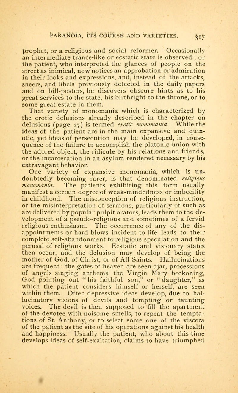 prophet, or a religious and social reformer. Occasionally an intermediate trance-like or ecstatic state is observed ; or the patient, who interpreted the glances of people on the street as inimical, now notices an approbation or admiration in their looks and expressions, and, instead of the attacks, sneers, and libels previously detected in the daily papers and on bill-posters, he discovers obscure hints as to his great services to the state, his birthright to the throne, or to some great estate in them. That variety of monomania which is characterized by the erotic delusions already described in the chapter on delusions (page 27) is termed erotic monomania. While the ideas of the patient are in the main expansive and quix- otic, yet ideas of persecution may be developed, in conse- quence of the failure to accomplish the platonic union with the adored object, the ridicule by his relations and friends, or the incarceration in an asylum rendered necessary by his extravagant behavior. One variety of expansive monomania, which is un- doubtedly becoming rarer, is that denominated religious monomania. The patients exhibiting this form usually manifest a certain degree of weak-mindedness or imbecility in childhood. The misconception of religious instruction, or the misinterpretation of sermons, particularly of such as are delivered by popular pulpit orators, leads them to the de- velopment of a pseudo-religious and sometimes of a fervid religious enthusiasm. The occurrence of any of the dis- appointments or hard blows incident to life leads to their complete self-abandonment to religious speculation and the perusal of religious works. Ecstatic and visionary states then occur, and the delusion may develop of being the mother of God, of Christ, or of All Saints. Hallucinations are frequent: the gates of heaven are seen ajar, processions of angels singing anthems, the Virgin Mary beckoning, God pointing out  his faithful son, or  daughter, as which the patient considers himself or herself, are seen within them. Often depressive ideas develop, due to hal- lucinatory visions of devils and tempting or taunting voices. The devil is then supposed to fill the apartment of the devotee with noisome smells, to repeat the tempta- tions of St. Anthony, or to select some one of the viscera of the patient as the site of his operations against his health and happiness. Usually the patient, who about this time develops ideas of self-exaltation, claims to have triumphed