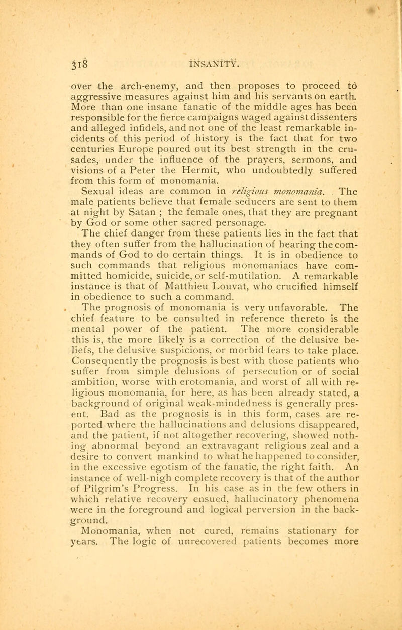 over the arch-enemy, and then proposes to proceed to aggressive measures against him and his servants on earth. More than one insane fanatic of the middle ages has been responsible for the fierce campaigns waged against dissenters and alleged infidels, and not one of the least remarkable in- cidents of this period of history is the fact that for two centuries Europe poured out its best strength in the cru- sades, under the influence of the prayers, sermons, and visions of a Peter the Hermit, who undoubtedly suffered from this form of monomania. Sexual ideas are common in religious monomania. . The male patients believe that female seducers are sent to them at night by Satan ; the female ones, that they are pregnant by God or some other sacred personage. The chief danger from these patients lies in the fact that they often suffer from the hallucination of hearing the com- mands of God to do certain things. It is in obedience to such commands that religious monomaniacs have com- mitted homicide, suicide, or self-mutilation. A remarkable instance is that of Matthieu Louvat, who crucified himself in obedience to such a command. The prognosis of monomania is very unfavorable. The chief feature to be consulted in reference thereto is the mental power of the patient. The more considerable this is, the more likely is a correction of the delusive be- liefs, the delusive suspicions, or morbid fears to take place. Consequently the prognosis is best with those patients who suffer from simple delusions of persecution or of social ambition, worse with erotomania, and worst of all with re- ligious monomania, for here, as has been already stated, a background of original weak-mindedness is generally pres- ent. Bad as the prognosis is in this form, cases are re- ported where the hallucinations and delusions disappeared, and the patient, if not altogether recovering, showed noth- ing abnormal beyond an extravagant religious zeal and a desire to convert mankind to what he happened to consider, in the excessive egotism of the fanatic, the right faith. An instance of well-nigh complete recovery is that of the author of Pilgrim's Progress. In his case as in the few others in which relative recovery ensued, hallucinatory phenomena were in the foreground and logical perversion in the back- ground. Monomania, when not cured, remains stationary for years. The logic of unrecovered patients becomes more