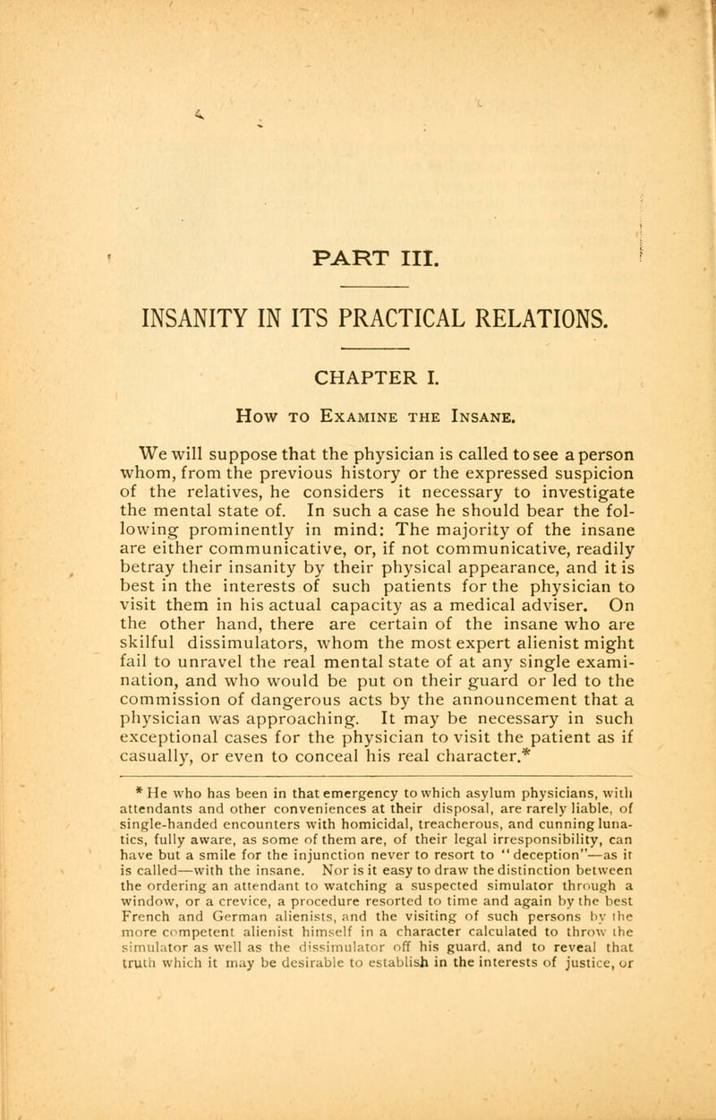 PART III. INSANITY IN ITS PRACTICAL RELATIONS. CHAPTER I. How to Examine the Insane. We will suppose that the physician is called to see a person whom, from the previous history or the expressed suspicion of the relatives, he considers it necessary to investigate the mental state of. In such a case he should bear the fol- lowing prominently in mind: The majority of the insane are either communicative, or, if not communicative, readily betray their insanity by their physical appearance, and it is best in the interests of such patients for the physician to visit them in his actual capacity as a medical adviser. On the other hand, there are certain of the insane who are skilful dissimulators, whom the most expert alienist might fail to unravel the real mental state of at any single exami- nation, and who would be put on their guard or led to the commission of dangerous acts by the announcement that a physician was approaching. It may be necessary in such exceptional cases for the physician to visit the patient as if casually, or even to conceal his real character.* * He who has been in that emergency to which asylum physicians, with attendants and other conveniences at their disposal, are rarely liable, of single-handed encounters with homicidal, treacherous, and cunning luna- tics, fully aware, as some of them are, of their legal irresponsibility, can have but a smile for the injunction never to resort to  deception—as it is called—with the insane. Nor is it easy to draw the distinction between the ordering an attendant to watching a suspected simulator through a window, or a crevice, a procedure resorted to time and again by the best French and German alienists, and the visiting of such persons by the more competent alienist himself in a character calculated to throw ihe simulator as well as the dissimulator off his guard, and to reveal that truth which it may be desirable to establish in the interests of justice, or