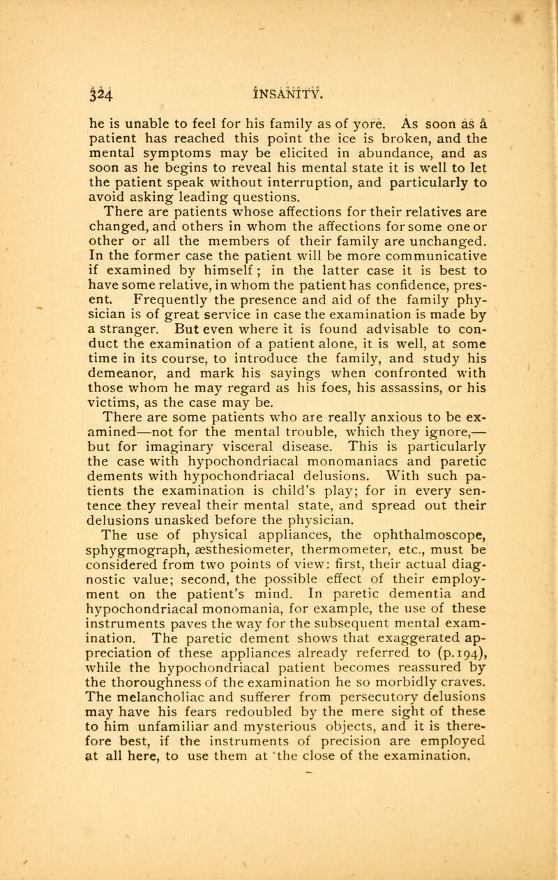 he is unable to feel for his family as of yore. As soon as a patient has reached this point the ice is broken, and the mental symptoms may be elicited in abundance, and as soon as he begins to reveal his mental state it is well to let the patient speak without interruption, and particularly to avoid asking leading questions. There are patients whose affections for their relatives are changed, and others in whom the affections for some one or other or all the members of their family are unchanged. In the former case the patient will be more communicative if examined by himself ; in the latter case it is best to have some relative, in whom the patient has confidence, pres- ent. Frequently the presence and aid of the family phy- sician is of great service in case the examination is made by a stranger. But even where it is found advisable to con- duct the examination of a patient alone, it is well, at some time in its course, to introduce the family, and study his demeanor, and mark his sayings when confronted with those whom he may regard as his foes, his assassins, or his victims, as the case may be. There are some patients who are really anxious to be ex- amined—not for the mental trouble, which they ignore,— but for imaginary visceral disease. This is particularly the case with hypochondriacal monomaniacs and paretic dements with hypochondriacal delusions. With such pa- tients the examination is child's play; for in every sen- tence they reveal their mental state, and spread out their delusions unasked before the physician. The use of physical appliances, the ophthalmoscope, sphygmograph, aesthesiometer, thermometer, etc., must be considered from two points of view: first, their actual diag- nostic value; second, the possible effect of their employ- ment on the patient's mind. In paretic dementia and hypochondriacal monomania, for example, the use of these instruments paves the way for the subsequent mental exam- ination. The paretic dement shows that exaggerated ap- preciation of these appliances already referred to (p. 194), while the hypochondriacal patient becomes reassured by the thoroughness of the examination he so morbidly craves. The melancholiac and sufferer from persecutory delusions may have his fears redoubled by the mere sight of these to him unfamiliar and mysterious objects, and it is there- fore best, if the instruments of precision are employed at all here, to use them at the close of the examination.