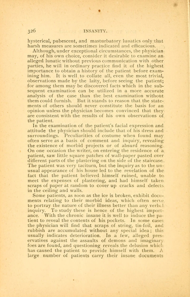 hysterical, pubescent, and masturbatory lunatics only that harsh measures are sometimes indicated and efficacious. Although, under exceptional circumstances, the physician may, of his own choice, consider it desirable to examine an alleged lunatic without previous communication with other parties, he will in ordinary practice find it of the highest importance to obtain a history of the patient before exam- ining him. It is well to collate all, even the most trivial, observations made by the laity, before seeing the patient; for among them may be discovered facts which in the sub- sequent examination can be utilized in a more accurate analysis of the case than the best examination without them could furnish. But it stands to reason that the state- ments of others should never constitute the basis for an opinion unless the physician becomes convinced that they are consistent with the results of his own observations of the patient. In the examination of the patient's facial expression and attitude the physician should include that of his dress and surroundings. Peculiarities of costume when found may often serve as a basis of comment and inquiry, revealing the existence of morbid projects or of absurd reasoning. On one occasion the writer, on entering the residence of a patient, saw little square patches of wall-paper pasted over different parts of the plastering on the side of the staircase. The patient was very taciturn, but the inquiry as to the un- usual appearance of his house led to the revelation of the fact that the patient believed himself ruined, unable to meet the expenses of plastering, and had himself taken scraps of paper at random to cover up cracks and defects in the ceiling and walls. Some patients, as soon as the ice is broken, exhibit docu- ments relating to their morbid ideas, which often serve to portray the nature of their illness better than any verb;.! inquiry. To study these is hence of the highest import- ance. With the chronic insane it is well to induce the pa- tient to reveal the contents of his pockets. In some cases the physician will find that scraps of string, tin-foil, and rubbish are accumulated without any special idea ; this usually indicates deterioration. In a few, alleged pres- ervatives against the assaults of demons and imaginary foes are found, and questioning reveals the delusion which has caused the patient to provide himself with them. A large number of patients carry their insane documents