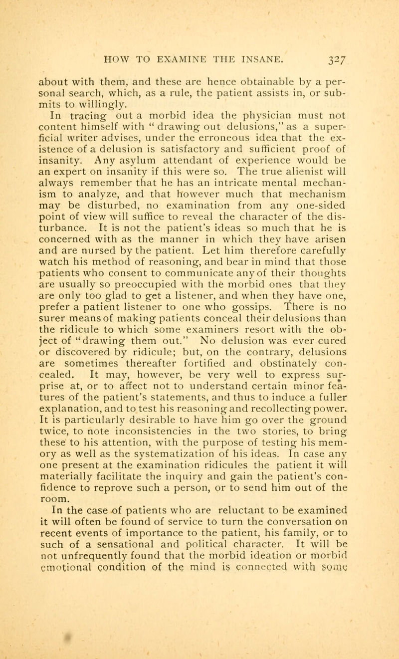 about with them, and these are hence obtainable by a per- sonal search, which, as a rule, the patient assists in, or sub- mits to willingly. In tracing out a morbid idea the physician must not content himself with  drawing out delusions, as a super- ficial writer advises, under the erroneous idea that the ex- istence of a delusion is satisfactory and sufficient proof of insanity. Any asylum attendant of experience would be an expert on insanity if this were so. The true alienist will always remember that he has an intricate mental mechan- ism to analyze, and that however much that mechanism may be disturbed, no examination from any one-sided point of view will suffice to reveal the character of the dis- turbance. It is not the patient's ideas so much that he is concerned with as the manner in which they have arisen and are nursed by the patient. Let him therefore carefully watch his method of reasoning, and bear in mind that those patients who consent to communicate any of their thoughts are usually so preoccupied with the morbid ones that they are only too glad to get a listener, and when they have one, prefer a patient listener to one who gossips. There is no surer means of making patients conceal their delusions than the ridicule to which some examiners resort with the ob- ject of drawing them out. No delusion was ever cured or discovered by ridicule; but, on the contrary, delusions are sometimes thereafter fortified and obstinately con- cealed. It may, however, be very well to express sur- prise at, or to affect not to understand certain minor fea- tures of the patient's statements, and thus to induce a fuller explanation, and to test his reasoning and recollecting power. It is particularly desirable to have him go over the ground twice, to note inconsistencies in the two stories, to bring these to his attention, with the purpose of testing his mem- ory as well as the systematization of his ideas. In case any one present at the examination ridicules the patient it will materially facilitate the inquiry and gain the patient's con- fidence to reprove such a person, or to send him out of the room. In the case of patients who are reluctant to be examined it will often be found of service to turn the conversation on recent events of importance to the patient, his family, or to such of a sensational and political character. It will be not unfrequently found that the morbid ideation or morbid emotional condition of the mind is connected with Some,