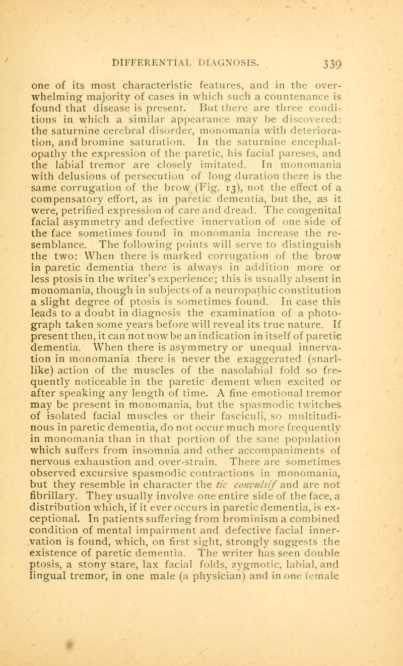 one of its most characteristic features, and in the over- whelming majority of cases in which such a countenance is found that disease is present. But there are three condi- tions in which a similar appearance may be discovered: the saturnine cerebral disorder, monomania with deteriora- tion, and bromine saturation. In the saturnine encephal- opathy the expression of the paretic, his facial pareses, and the labial tremor are closely imitated. In monomania with delusions of persecution of long duration there is the same corrugation of the brow (Fig. 13), not the effect of a compensatory effort, as in paretic dementia, but the, as it were, petrified expression of care and dread. The congenital facial asymmetry and defective innervation of one side of the face sometimes found in monomania increase the re- semblance. The following points will serve to distinguish the two: When there is marked corrugation of the brow in paretic dementia there is always in addition more or less ptosis in the writer's experience; this is usually absent in monomania, though in subjects of a neuropathic constitution a slight degree of ptosis is sometimes found. In case this leads to a doubt in diagnosis the examination of a photo- graph taken some years before will reveal its true nature. If present then, it can not now be an indication in itself of paretic dementia. When there is asymmetry or unequal innerva- tion in monomania there is never the exaggerated (snarl- like) action of the muscles of the nasolabial fold so fre- quently noticeable in the paretic dement when excited or after speaking any length of time. A fine emotional tremor may be present in monomania, but the spasmodic twitches of isolated facial muscles or their fasciculi, so multitudi- nous in paretic dementia, do not occur much more frequently in monomania than in that portion of the sane population which suffers from insomnia and other accompaniments of nervous exhaustion and over-strain. There are sometimes observed excursive spasmodic contractions in monomania, but they resemble in character the tic convulsif and are not fibrillary. They usually involve one entire side of the face, a distribution which, if it ever occurs in paretic dementia, is ex- ceptional. In patients suffering from brominism a combined condition of mental impairment and defective facial inner- vation is found, which, on first sight, strongly suggests the existence of paretic dementia. The writer has seen double ptosis, a stony stare, lax facial folds, zygmotic, labial, and lingual tremor, in one male (a physician) and in one female