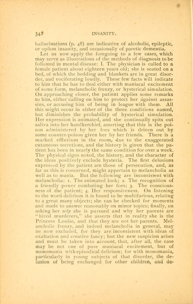 hallucinations (p. 48) are indicative of alcoholic, epileptic, or opium insanity, and occasionally of paretic dementia. Let us now apply the foregoing to a few cases, which may serve as illustrations of the methods of diagnosis to be followed in mental disease: I. The physician is called to a female patient about eighteen years old; she is seated on a bed, of which the bedding and blankets are in great disor- der, and vociferating loudly. These few facts will indicate to him that he has to deal either with maniacal excitement of some form, melancholic frenzy, or hysterical simulation. On approaching closer, the patient applies some remarks to him, either calling on him to protect her against assas- sins, or accusing him of being in league with them. All this might occur in either of the three conditions named, but diminishes the probability of hysterical simulation. Her expression is animated, and she continually spits out saliva into her handkerchief, asserting that this is the poi- son administered by her foes which is driven out by some counter-poison given her by her friends. There is a marked effluvium in the room, due to the exaggerated cutaneous secretions, and the history is given that the pa- tient has been in nearly the same condition for over a week. The physical signs noted, the history, and the character of the ideas positively exclude hysteria. The first delusions expressed by the patient are those of persecution, and, as far as this is concerned, might appertain to melancholia as well as to mania. But the following are inconsistent with melancholia: 1. The animated look; 2. The recognition of a friendly power combating her foes; 3. The conscious- ness of the patient; 4. Her responsiveness. On listening to the word-delirium it is found to be multifarious, relating to a great many objects; she can be checked for moments and made to answer reasonably on minor topics; finally, on asking her w/iy she is pursued and why her parents are  hired murderers, she asserts that in reality she is the Princess Louise, and that they are not her parents. Mel- ancholic frenzy, and indeed melancholia in general, may be now excluded, for they are inconsistent with ideas of exaltation and creative fancy; but the new suspicion arises and must be taken into account, that, after all, the case may be not one of pure maniacal excitement, but of monomania with episodical delirium; for with monomania, particularly in young subjects of that disorder, the de- lusion of being exchanged for other children, and de-