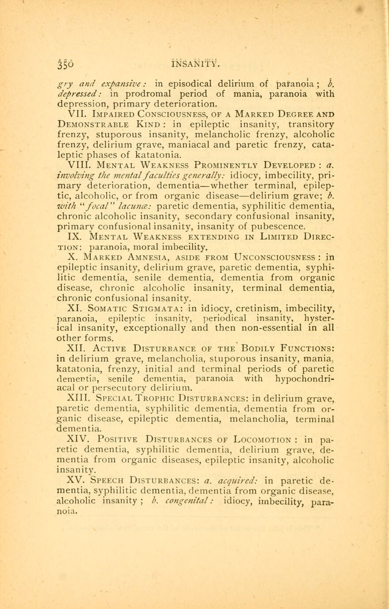 gry and expansive: in episodical delirium of paranoia ; b. depressed: in prodromal period of mania, paranoia with depression, primary deterioration. VII. Impaired Consciousness, of a Marked Degree and Demonstrable Kind : in epileptic insanity, transitory frenzy, stuporous insanity, melancholic frenzy, alcoholic frenzy, delirium grave, maniacal and paretic frenzy, cata- leptic phases of katatonia. VIII. Mental Weakness Prominently Developed : a. involving the mental faculties generally: idiocy, imbecility, pri- mary deterioration, dementia—whether terminal, epilep- tic, alcoholic, or from organic disease—delirium grave; b. with focal lacuna: paretic dementia, syphilitic dementia, chronic alcoholic insanity, secondary confusional insanity, primary confusional insanity, insanity of pubescence. IX. Mental Weakness extending in Limited Direc- tion: paranoia, moral imbecility. X. Marked Amnesia, aside from Unconsciousness : in epileptic insanity, delirium grave, paretic dementia, syphi- litic dementia, senile dementia, dementia from organic disease, chronic alcoholic insanity, terminal dementia, chronic confusional insanity. XI. Somatic Stigmata: in idiocy, cretinism, imbecility, paranoia, epileptic insanity, periodical insanity, hyster- ical insanity, exceptionally and then non-essential in all other forms. XII. Active Disturbance of the Bodily Functions: in delirium grave, melancholia, stuporous insanity, mania, katatonia, frenzy, initial and terminal periods of paretic dementia, senile dementia, paranoia with hypochondri- acal or persecutory delirium. XIII. Special Trophic Disturbances: in delirium grave, paretic dementia, syphilitic dementia, dementia from or- ganic disease, epileptic dementia, melancholia, terminal dementia. XIV. Positive Disturbances of Locomotion : in pa- retic dementia, syphilitic dementia, delirium grave, de- mentia from organic diseases, epileptic insanity, alcoholic insanity. XV. Speech Disturbances: a. acquired: in paretic de- mentia, syphilitic dementia, dementia from organic disease, alcoholic insanity; b. congenital: idiocy, imbecility, para- noia.