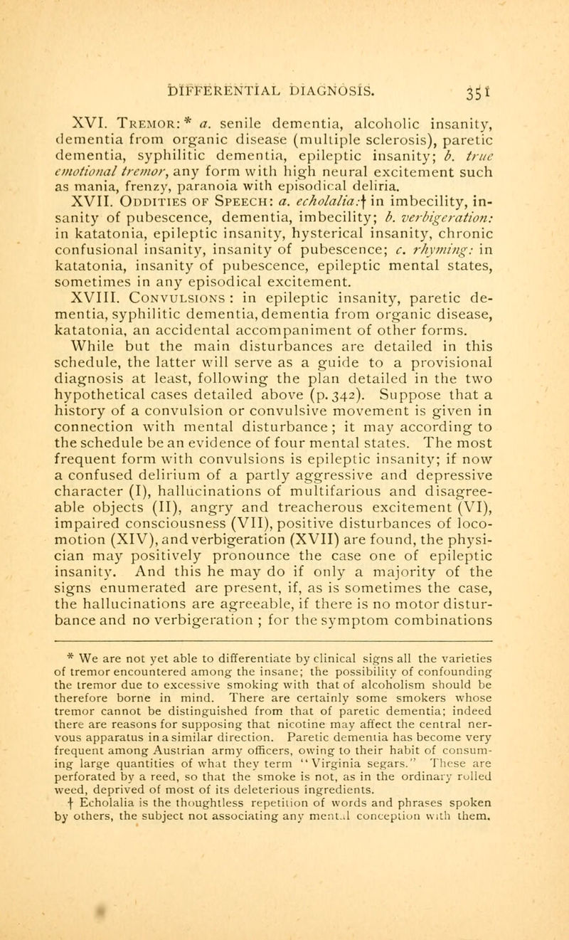 XVI. Tremor:* a, senile dementia, alcoholic insanity, dementia from organic disease (multiple sclerosis), paretic dementia, syphilitic dementia, epileptic insanity; b. true emotional tremor, any form with high neural excitement such as mania, frenzy, paranoia with episodical deliria. XVII. Oddities of Speech: a. echolalia:\\n imbecility, in- sanity of pubescence, dementia, imbecility; b. verbigeration: in katatonia, epileptic insanity, hysterical insanity, chronic confusional insanity, insanity of pubescence; e. rhyming: in katatonia, insanity of pubescence, epileptic mental states, sometimes in any episodical excitement. XVIII. Convulsions : in epileptic insanity, paretic de- mentia, syphilitic dementia, dementia from organic disease, katatonia, an accidental accompaniment of other forms. While but the main disturbances are detailed in this schedule, the latter will serve as a guide to a provisional diagnosis at least, following the plan detailed in the two hypothetical cases detailed above (p.342). Suppose that a history of a convulsion or convulsive movement is given in connection with mental disturbance ; it may according to the schedule be an evidence of four mental states. The most frequent form with convulsions is epileptic insanity; if now a confused delirium of a partly aggressive and depressive character (I), hallucinations of multifarious and disagree- able objects (II), angry and treacherous excitement (VI), impaired consciousness (VII), positive disturbances of loco- motion (XIV), and verbigeration (XVII) are found, the physi- cian may positively pronounce the case one of epileptic insanity. And this he may do if only a majority of the signs enumerated are present, if, as is sometimes the case, the hallucinations are agreeable, if there is no motor distur- bance and no verbigeration ; for the symptom combinations * We are not yet able to differentiate by clinical signs all the varieties of tremor encountered among the insane; the possibility of confounding the tremor due to excessive smoking with that of alcoholism should be therefore borne in mind. There are certainly some smokers whose tremor cannot be distinguished from that of paretic dementia; indeed there are reasons for supposing that nicotine may affect the central ner- vous apparatus in a similar direction. Paretic demeniia has become very frequent among Austrian army officers, owing to their habit of consum- ing large quantities of what they term Virginia segars. These are perforated by a reed, so that the smoke is not, as in the ordinary rolled weed, deprived of most of its deleterious ingredients. f Echolalia is the thoughtless repetition of words and phrases spoken by others, the subject not associating any mental conception with them.