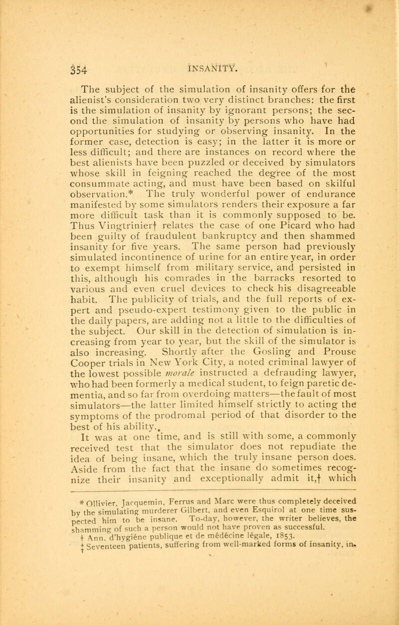 The subject of the simulation of insanity offers for the alienist's consideration two very distinct branches: the first is the simulation of insanity by ignorant persons; the sec- ond the simulation of insanity by persons who have had opportunities for studying or observing insanity. In the former case, detection is easy; in the latter it is more or less difficult; and there are instances on record where the best alienists have been puzzled or deceived by simulators whose skill in feigning reached the degree of the most consummate acting, and must have been based on skilful observation.* The truly wonderful power of endurance manifested by some simulators renders their exposure a far more difficult task than it is commonly supposed to be. Thus Vingtrinierf relates the case of one Picard who had been guilty of fraudulent bankruptcy and then shammed insanity for five years. The same person had previously simulated incontinence of urine for an entire year, in order to exempt himself from military service, and persisted in this, although his comrades in the barracks resorted to various and even cruel devices to check his disagreeable habit. The publicity of trials, and the full reports of ex- pert and pseudo-expert testimony given to the public in the daily papers, are adding not a little to the difficulties of the subject. Our skill in the detection of simulation is in- creasing from year to year, but the skill of the simulator is also increasing. Shortly after the Gosling and Prouse Cooper trials in New York City, a noted criminal lawyer of the lowest possible morale instructed a defrauding lawyer, who had been formerly a medical student, to feign paretic de- mentia, and so far from overdoing matters—the fault of most simulators—the latter limited himself strictly to acting the symptoms of the prodromal period of that disorder to the best of his ability.. It was at one time, and is still with some, a commonly received test that the simulator does not repudiate the idea of being insane, which the truly insane person does. Aside from the fact that the insane do sometimes recog- nize their insanity and exceptionally admit it,f which * Ollivier. Jarquemin, Ferrus and Marc were thus completely deceived bv the simulating murderer Gilbert, and even Esquirol at one time sus- pected him to be insane. To-day, however, the writer believes, the shamming of such a person would not have proven as successful. + Ann. d'hygiene publique et de med6cine legale, 1853. + Seventeen patients, suffering from well-marked forms of insanity, in.