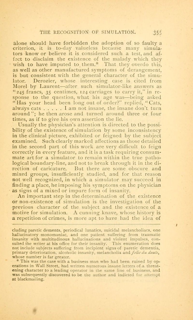 alone should have forbidden the adoption of so faulty a criterion, it is to-day valueless because many simula- tors know or believe it is considered such a test, and af- fect to disclaim the existence of the malady which they wish to have imputed to them.* That they overdo this, as well as other manufactured symptoms of derangement, is but consistent with the general character of the simu- lator. Derozier, whose interesting case is cited from Morel by Laurent—after such simulator-like answers as 245 francs, 35 centimes, 124 carriages to carry it, in re- sponse to the question, what 11 is age was—being asked Has your head been long out of order? replied, Cats, always cats I am not insane, the insane don't turn around ; he then arose and turned around three or four times, as if to give his own assertion the lie. Usually the physician's attention is directed to the possi- bility of the existence of simulation by some inconsistency in the clinical picture, exhibited or feigned by the subject examined. Such clearly marked affections as those detailed in the second part of this work are very difficult to feign correctly in every feature, and it is a task requiring consum- mate art for a simulator to remain within the true patho- logical boundary-line, and not to break through it in the di- rection of caricature. But there are some obscure and mixed groups, insufficiently studied, and for that reason not well recognized, in which a simulator may succeed in finding a place, he imposing his symptoms on the physician as signs of a mixed or impure form of insanity. An important step in the determination of the existence or non-existence of simulation is the investigation of the previous character of the subject and the existence of a motive for simulation. A cunning knave, whose history is a repetition of crimes, is more apt to have had the idea of eluding paretic dements, periodical lunatics, suicidal melancholiacs, one hallucinatory monomaniac, and one patient suffering from traumatic insanity with multitudinous hallucinations and violent impulses, con- sulted the writer at his office for their insanity. This enumeration does not include subjects suffering from incipient signs of paretic dementia, primary deterioration, alcoholic insanity, melancholia and folic du doute, whose number is far greater. * This was the case with a business man who had been ruined by op- erations in Wall Street, had written numerous insane letters of .a threat- ening character to a leading operator in the same line of business, and was subsequently discovered to be the author and indicted for attempt at blackmailinsr.