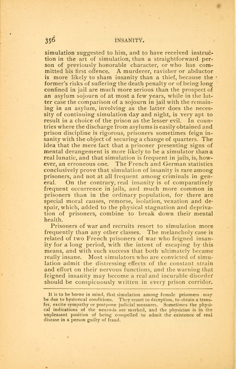 3 $6 INSANITY. ! simulation suggested to him, and to have received instruc- tion in the art of simulation, than a straightforward per- son of previously honorable character, or who has com- mitted his first offence. A murderer, ravisher or abductor is more likely to sham insanity than a thief, because the former's risks of suffering the death penalty or of being long confined in jail are much more serious than the prospect of an asylum sojourn of at most a few years, while in the lat- ter case the comparison of a sojourn in jail with the remain- ing in an asylum, involving as the latter does the neces- sity of continuing simulation day and night, is very apt to result in a choice of the prison as the lesser evil. In coun- tries where the discharge from asylums is easily obtained and prison discipline is rigorous, prisoners sometimes feign in- sanity with the object of securing a change of quarters. The idea that the mere fact that a prisoner presenting signs of mental derangement is more likely to be a simulator than a real lunatic, and that simulation is frequent in jails, is, how- ever, an erroneous one. The French and German statistics conclusively prove that simulation of insanity is rare among prisoners, and not at all frequent among criminals in gen- eral. On the contrary, real insanity is of comparatively frequent occurrence in jails, and much more common in prisoners than in the ordinary population, for there are special moral causes, remorse, isolation, vexation and de- spair, which, added to the physical stagnation and depriva- tion of prisoners, combine to break down their mental health. Prisoners of war and recruits resort to simulation more frequently than any other classes. The melancholy case is related of two French prisoners of war who feigned insan- ity for a long period, with the intent of escaping by this means, and with such success that both ultimately became really insane. Most simulators who are convicted of simu- lation admit the distressing effects of the constant strain and effort on their nervous functions, and the warning that feigned insanity may become a real and incurable disorder should be conspicuously written in every prison corridor. It is to be borne in mind, that simulation among female prisoners may be due to hysterical conditions. They resort to deception, to obtain a trans- fer, excite sympathy or postpone judicial measures. Sometimes the physi- cal indications of the neurosis are marked, and the physician is in the unpleasant position of being compelled to admit the existence of real disease in a person guilty of fraud.