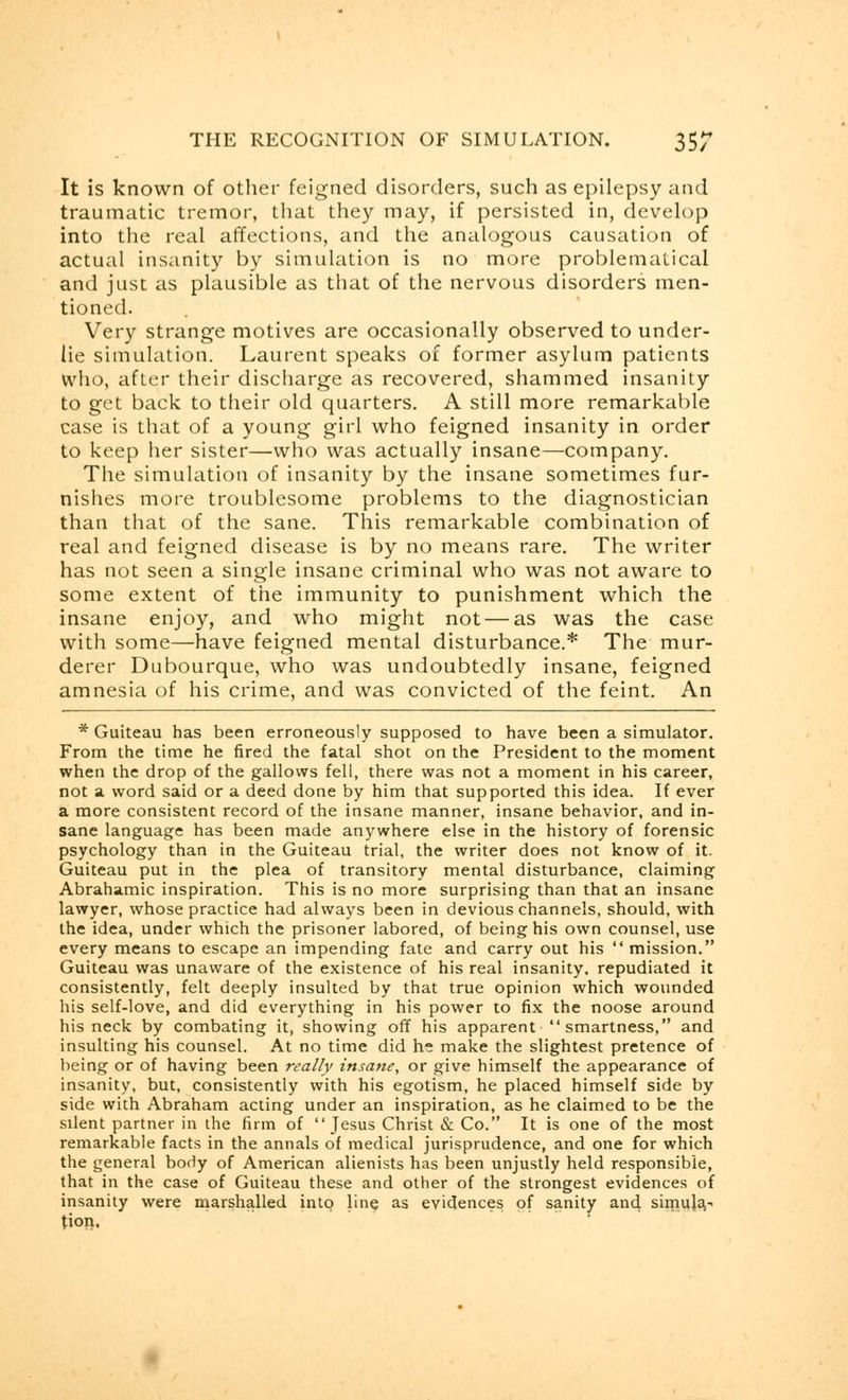 It is known of other feigned disorders, such as epilepsy and traumatic tremor, that they may, if persisted in, develop into the real affections, and the analogous causation of actual insanity by simulation is no more problematical and just as plausible as that of the nervous disorders men- tioned. Very strange motives are occasionally observed to under- lie simulation. Laurent speaks of former asylum patients who, after their discharge as recovered, shammed insanity to get back to their old quarters. A still more remarkable case is that of a young girl who feigned insanity in order to keep her sister—who was actually insane—company. The simulation of insanity by the insane sometimes fur- nishes more troublesome problems to the diagnostician than that of the sane. This remarkable combination of real and feigned disease is by no means rare. The writer has not seen a single insane criminal who was not aware to some extent of the immunity to punishment which the insane enjoy, and who might not — as was the case with some—have feigned mental disturbance.* The mur- derer Dubourque, who was undoubtedly insane, feigned amnesia of his crime, and was convicted of the feint. An * Guiteau has been erroneously supposed to have been a simulator. From the time he fired the fatal shot on the President to the moment when the drop of the gallows fell, there was not a moment in his career, not a word said or a deed done by him that supported this idea. If ever a more consistent record of the insane manner, insane behavior, and in- sane language has been made anywhere else in the history of forensic psychology than in the Guiteau trial, the writer does not know of it. Guiteau put in the plea of transitory mental disturbance, claiming Abrahamic inspiration. This is no more surprising than that an insane lawyer, whose practice had always been in devious channels, should, with the idea, under which the prisoner labored, of being his own counsel, use every means to escape an impending fate and carry out his  mission. Guiteau was unaware of the existence of his real insanity, repudiated it consistently, felt deeply insulted by that true opinion which wounded his self-love, and did everything in his power to fix the noose around his neck by combating it, showing off his apparent smartness, and insulting his counsel. At no time did he make the slightest pretence of being or of having been really insane, or give himself the appearance of insanity, but, consistently with his egotism, he placed himself side by side with Abraham acting under an inspiration, as he claimed to be the silent partner in the firm of Jesus Christ & Co. It is one of the most remarkable facts in the annals of medical jurisprudence, and one for which the general body of American alienists has been unjustly held responsible, that in the case of Guiteau these and other of the strongest evidences of insanity were marshalled into line as evidences of sanity and simula- tion.