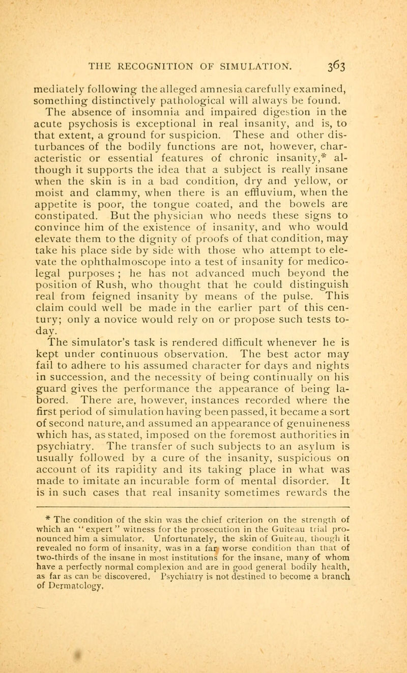 mediately following the alleged amnesia carefully examined, something distinctively pathological will always be found. The absence of insomnia and impaired digestion in the acute psychosis is exceptional in real insanity, and is, to that extent, a ground for suspicion. These and other dis- turbances of the bodily functions are not, however, char- acteristic or essential features of chronic insanity,* al- though it supports the idea that a subject is really insane when the skin is in a bad condition, dry and yellow, or moist and clammy, when there is an effluvium, when the appetite is poor, the tongue coated, and the bowels are constipated. But the physician who needs these signs to convince him of the existence of insanity, and who would elevate them to the dignity of proofs of that condition, may take his place side by side with those who attempt to ele- vate the ophthalmoscope into a test of insanity for medico- legal purposes ; he has not advanced much beyond the position of Rush, who thought that he could distinguish real from feigned insanity by means of the pulse. This claim could well be made in the earlier part of this cen- tury; only a novice would rely on or propose such tests to- day. The simulator's task is rendered difficult whenever he is kept under continuous observation. The best actor may fail to adhere to his assumed character for days and nights in succession, and the necessity of being continually on his guard gives the performance the appearance of being la- bored. There are, however, instances recorded where the first period of simulation having been passed, it became a sort of second nature, and assumed an appearance of genuineness which has, as stated, imposed on the foremost authorities in psychiatry. The transfer of such subjects to an asylum is usually followed by a cure of the insanity, suspicious on account of its rapidity and its taking place in what was made to imitate an incurable form of mental disorder. It is in such cases that real insanity sometimes rewards the * The condition of the skin was the chief criterion on the strength of which an expert witness for the prosecution in the Guiteau trial pro- nounced him a simulator. Unfortunately, the skin of Guiteau, though it revealed no form of insanity, was in a fari worse condition than that of two-thirds of the insane in most institutions for the insane, many of whom have a perfectly normal complexion and are in good general bodily health, as far as can be discovered. Psychiatry is not destined to become a branch of Dermatology,