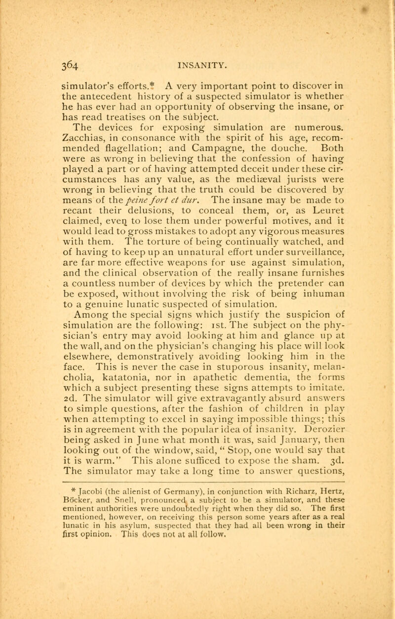 simulator's efforts.* A very important point to discover in the antecedent history of a suspected simulator is whether he has ever had an opportunity of observing the insane, or has read treatises on the subject. The devices for exposing simulation are numerous. Zacchias, in consonance with the spirit of his age, recom- mended flagellation; and Campagne, the douche. Both were as wrong in believing that the confession of having played a part or of having attempted deceit under these cir- cumstances has any value, as the mediaeval jurists were wrong in believing that the truth could be discovered by means of the peine fort et dur. The insane may be made to recant their delusions, to conceal them, or, as Leuret claimed, ever) to lose them under powerful motives, and it would lead to gross mistakes to adopt any vigorous measures with them. The torture of being continually watched, and of having to keep up an unnatural effort under surveillance, are far more effective weapons for use against simulation, and the clinical observation of the really insane furnishes a countless number of devices by which the pretender can be exposed, without involving the risk of being inhuman to a genuine lunatic suspected of simulation. Among the special signs which justify the suspicion of simulation are the following: 1st. The subject on the phy- sician's entry may avoid looking at him and glance up at the wall, and on the physician's changing his place will look elsewhere, demonstratively avoiding looking him in the face. This is never the case in stuporous insanity, melan- cholia, katatonia, nor in apathetic dementia, the forms which a subject presenting these signs attempts to imitate. 2d. The simulator will give extravagantly absurd answers to simple questions, after the fashion of children in play when attempting to excel in saying impossible things; this is in agreement with the popular idea of insanity. Derozier being asked in June what month it was, said January, then looking out of the window, said,  Stop, one would say that it is warm. This alone sufficed to expose the sham. 3d. The simulator may take a long time to answer questions, * Jacobi (the alienist of Germany), in conjunction with Richarz, Hertz, Bocker, and Snell, pronounced a subject to be a simulator, and these eminent authorities were undoubtedly right when they did so. The first mentioned, however, on receiving this person some years after as a real lunatic in his asylum, suspected that they had all been wrong in their first opinion. This does not at all follow.