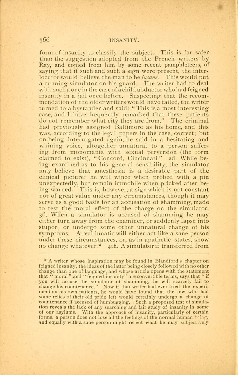 form of insanity to classify the subject. This is far safer than the suggestion adopted from the French writers by Ray, and copied from him. by some recent pamphleteers, of saying that if such and such a sign were present, the inter- locutor would believe the man to be insane. This would put a cunning simulator on his guard. The writer had to deal with suchaone in the caseof achild abductor who had feigned insanity in a jail once before. Suspecting that the recom- mendation of the older writers would have failed, the writer turned to a bystander and said:  This is a most interesting case, and I have frequently remarked that these patients do not remember what city they are from. The criminal had previously assigned Baltimore as his home, and this was, according to the legal papers in the case, correct; but on being interrogated again, he said in a hesitating and whining voice, altogether unnatural to a person suffer- ing from monomania with sexual perversion (the form claimed to exist),  Concord, Cincinnati. 2d. While be- ing examined as to his general sensibility, the simulator may believe that anaesthesia is a desirable part of the clinical picture; he will wince when probed with a pin unexpectedly, but remain immobile when pricked after be- ing warned. This is, however, a sign which is not constant nor of great value under any circumstances, though it may serve as a good basis for an accusation of shamming, made to test the moral effect of the charge on the simulator. 3d. When a simulator is accused of shamming he may either turn away from the examiner, or suddenly lapse into stupor, or undergo some other unnatural change of his symptoms. A real lunatic will either act like a sane person under these circumstances, or, as in apathetic states, show no change whatever.* 4th. A simulator if transferred from * A writer whose inspiration may be found in Blandford's chapter on feigned insanity, the ideas of the latter being closely followed with no other change than one of language, and whose article opens with the statement that  moral and feigned insanity are convertible terms, says that  if you will accuse the simulator of shamming, he will scarcely fail to change his countenance. Now if that writer had ever tried the experi- ment on his own patients, he would have found that the few who had some relics of their old pride left would certainly undergo a change of countenance if accused of humbugging. Such a proposed test of simula- tion reveals the lack of any searching and fair study of insanity in some of our asylums. With the approach of insanity, particularly of certain forms, a person does not lose all the feelings of the normal human V-:-•-, Hnd equally with a sane person might resent what he may subjectively