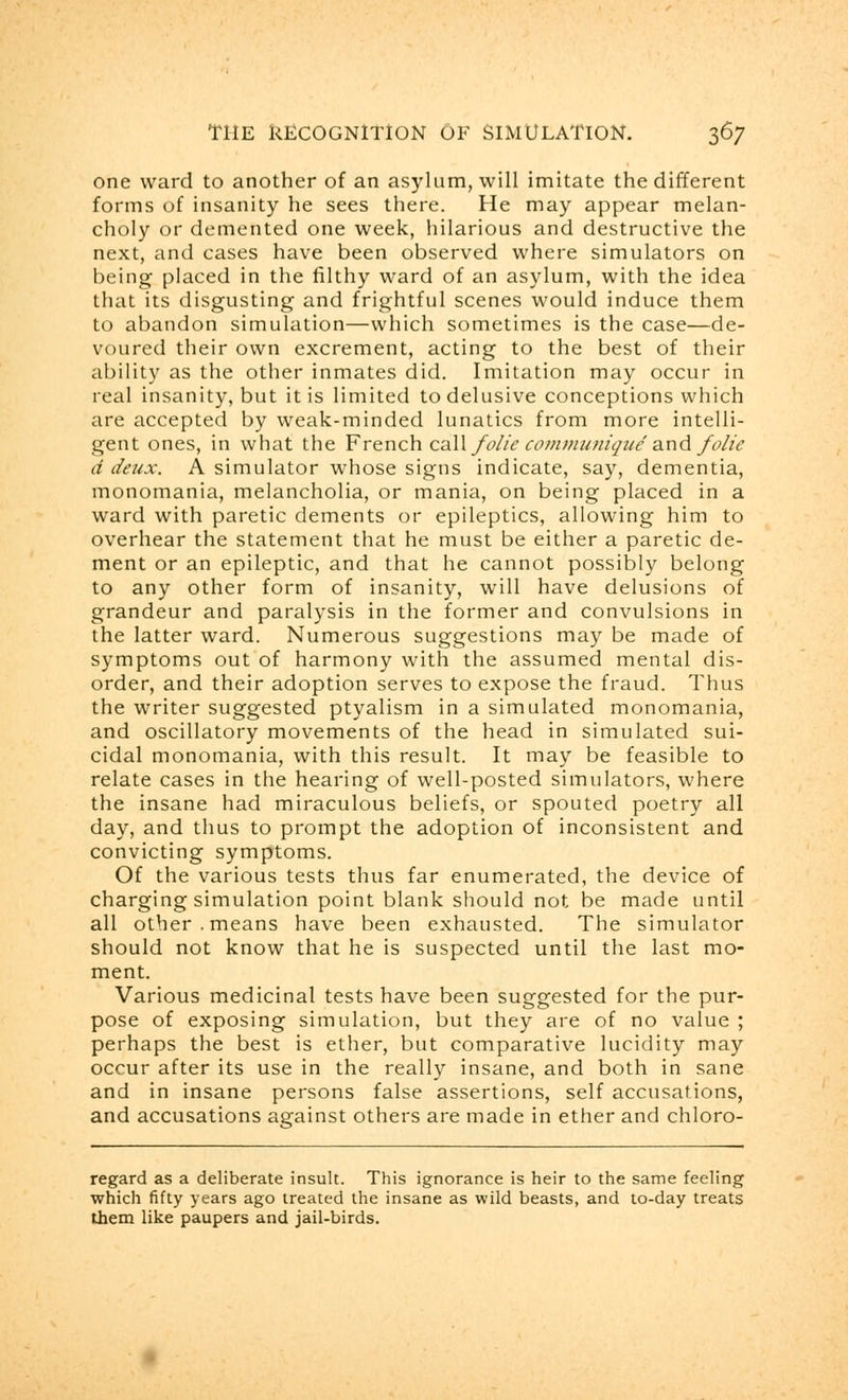 one ward to another of an asylum, will imitate the different forms of insanity he sees there. He may appear melan- choly or demented one week, hilarious and destructive the next, and cases have been observed where simulators on being placed in the filthy ward of an asylum, with the idea that its disgusting and frightful scenes would induce them to abandon simulation—which sometimes is the case—de- voured their own excrement, acting to the best of their ability as the other inmates did. Imitation may occur in real insanity, but it is limited to delusive conceptions which are accepted by weak-minded lunatics from more intelli- gent ones, in what the French call folie communique and folie d deux. A simulator whose signs indicate, say, dementia, monomania, melancholia, or mania, on being placed in a ward with paretic dements or epileptics, allowing him to overhear the statement that he must be either a paretic de- ment or an epileptic, and that he cannot possibly belong to any other form of insanity, will have delusions of grandeur and paralysis in the former and convulsions in the latter ward. Numerous suggestions may be made of symptoms out of harmony with the assumed mental dis- order, and their adoption serves to expose the fraud. Thus the writer suggested ptyalism in a simulated monomania, and oscillatory movements of the head in simulated sui- cidal monomania, with this result. It may be feasible to relate cases in the hearing of well-posted simulators, where the insane had miraculous beliefs, or spouted poetry all day, and thus to prompt the adoption of inconsistent and convicting symptoms. Of the various tests thus far enumerated, the device of charging simulation point blank should not be made until all other, means have been exhausted. The simulator should not know that he is suspected until the last mo- ment. Various medicinal tests have been suggested for the pur- pose of exposing simulation, but they are of no value ; perhaps the best is ether, but comparative lucidity may occur after its use in the really insane, and both in sane and in insane persons false assertions, self accusations, and accusations against others are made in ether and chloro- regard as a deliberate insult. This ignorance is heir to the same feeling which fifty years ago treated the insane as wild beasts, and to-day treats them like paupers and jail-birds.