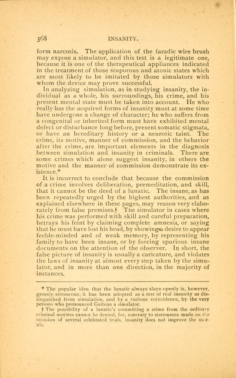 form narcosis. The application of the faradic wire brush may expose a simulator, and this test is a legitimate one, because it is one of the therapeutical appliances indicated in the treatment of those stuporous and atonic states which are most likely to be imitated by those simulators with whom the device may prove successful. In analyzing simulation, as in studying insanity, the in- dividual as a whole, his surroundings, his crime, and his present mental state must be taken into account. He who really has the acquired forms of insanity must at some time have undergone a change of character; he who suffers from a congenital or inherited form must haVe exhibited mental defect or disturbance long before, present somatic stigmata, or have an hereditary history or a neurotic taint. The crime, its motive, manner of commission, and the behavior after the crime, are important elements in the diagnosis between simulation and insanity in criminals. There are some crimes which alone suggest insanity, in others the motive and the manner of commission demonstrate its ex- istence.* It is incorrect to conclude that because the commission of a crime involves deliberation, premeditation, and skill, that it cannot be the deed of a lunatic. The insane, as has been repeatedly urged by the highest authorities, and as explained elsewhere in these pages, may reason very elabo- rately from false premises.f Tiie simulator in cases where his crime was performed with skill and careful preparation, betrays his feint by claiming complete amnesia, or saying that he must have lost his head, by showingw. desire to appear feeble-minded and of weak memory, by representing his family to have been insane, or by forcing spurious insane documents on the attention of the observer. In short, the false picture of insanity is usually a caricature, and violates the laws of insanity at almost every step taken by the simu- lator, and in more than one direction, in the majority of instances. * The popular idea that the lunatic always slays openly is, however, grossly erroneous; it has been adopted as a test of real insanity as dis- tinguished from simulation, and by a curious coincidence, by the very persons who pronounced Guiteau a simulator. \ The possibility of a lunatic's committing a crime from the ordinary criminal motives cannot be denied, for, contrary to statements made on l! e occasion of several celebrated trials, insanity does not improve the mur- als.
