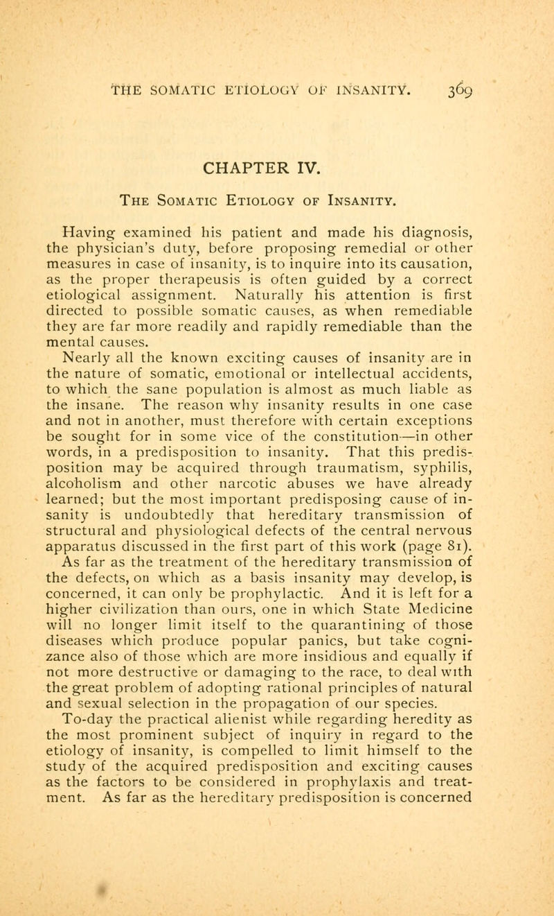 CHAPTER IV. The Somatic Etiology of Insanity. Having examined his patient and made his diagnosis, the physician's duty, before proposing remedial or other measures in case of insanity, is to inquire into its causation, as the proper therapeusis is often guided by a correct etiological assignment. Naturally his attention is first directed to possible somatic causes, as when remediable they are far more readily and rapidly remediable than the mental causes. Nearly all the known exciting causes of insanity are in the nature of somatic, emotional or intellectual accidents, to which the sane population is almost as much liable as the insane. The reason why insanity results in one case and not in another, must therefore with certain exceptions be sought for in some vice of the constitution—in other words, in a predisposition to insanity. That this predis- position may be acquired through traumatism, syphilis, alcoholism and other narcotic abuses we have already learned; but the most important predisposing cause of in- sanity is undoubtedly that hereditary transmission of structural and physiological defects of the central nervous apparatus discussed in the first part of this work (page 81). As far as the treatment of the hereditary transmission of the defects, on which as a basis insanity may develop, is concerned, it can only be prophylactic. And it is left for a higher civilization than ours, one in which State Medicine will no longer limit itself to the quarantining of those diseases which produce popular panics, but take cogni- zance also of those which are more insidious and equally if not more destructive or damaging to the race, to deal with the great problem of adopting rational principles of natural and sexual selection in the propagation of our species. To-day the practical alienist while regarding heredity as the most prominent subject of inquiry in regard to the etiology of insanity, is compelled to limit himself to the study of the acquired predisposition and exciting causes as the factors to be considered in prophylaxis and treat- ment. As far as the hereditary predisposition is concerned