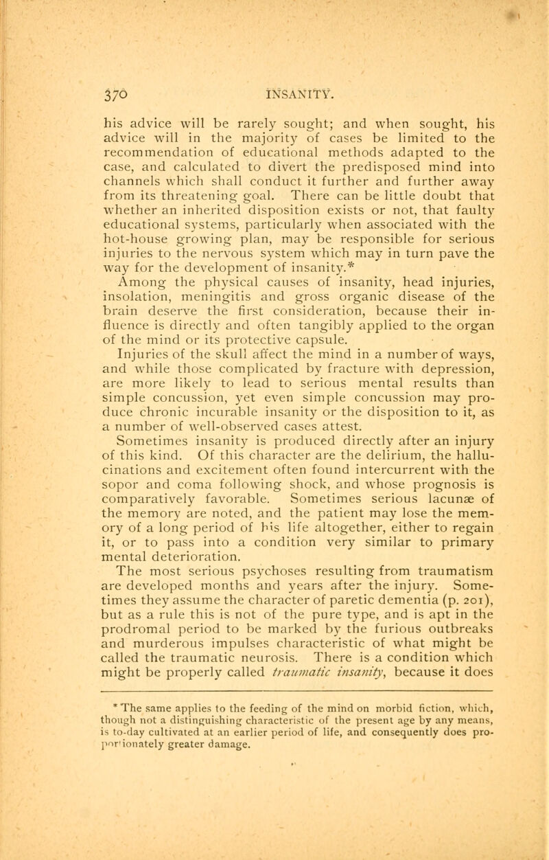 his advice will be rarely sought; and when sought, his advice will in the majority of cases be limited to the recommendation of educational methods adapted to the case, and calculated to divert the predisposed mind into channels which shall conduct it further and further away from its threatening goal. There can be little doubt that whether an inherited disposition exists or not, that faulty educational systems, particularly when associated with the hot-house growing plan, may be responsible for serious injuries to the nervous system which may in turn pave the way for the development of insanity.* Among the physical causes of insanity, head injuries, insolation, meningitis and gross organic disease of the brain deserve the first consideration, because their in- fluence is directly and often tangibly applied to the organ of the mind or its protective capsule. Injuries of the skull affect the mind in a number of ways, and while those complicated by fracture with depression, are more likely to lead to serious mental results than simple concussion, yet even simple concussion may pro- duce chronic incurable insanity or the disposition to it, as a number of well-observed cases attest. Sometimes insanity is produced directly after an injury of this kind. Of this character are the delirium, the hallu- cinations and excitement often found intercurrent with the sopor and coma following shock, and whose prognosis is comparatively favorable. Sometimes serious lacunae of the memory are noted, and the patient may lose the mem- ory of a long period of his life altogether, either to regain it, or to pass into a condition very similar to primary mental deterioration. The most serious psychoses resulting from traumatism are developed months and years after the injury. Some- times they assume the character of paretic dementia (p. 201), but as a rule this is not of the pure type, and is apt in the prodromal period to be marked by the furious outbreaks and murderous impulses characteristic of what might be called the traumatic neurosis. There is a condition which might be properly called traumatic insanity, because it does *The same applies to the feeding of the mind on morbid fiction, which, though not a distinguishing characteristic of the present age by any means, is to-day cultivated at an earlier period of life, and consequently does pro- por'ionately greater damage.