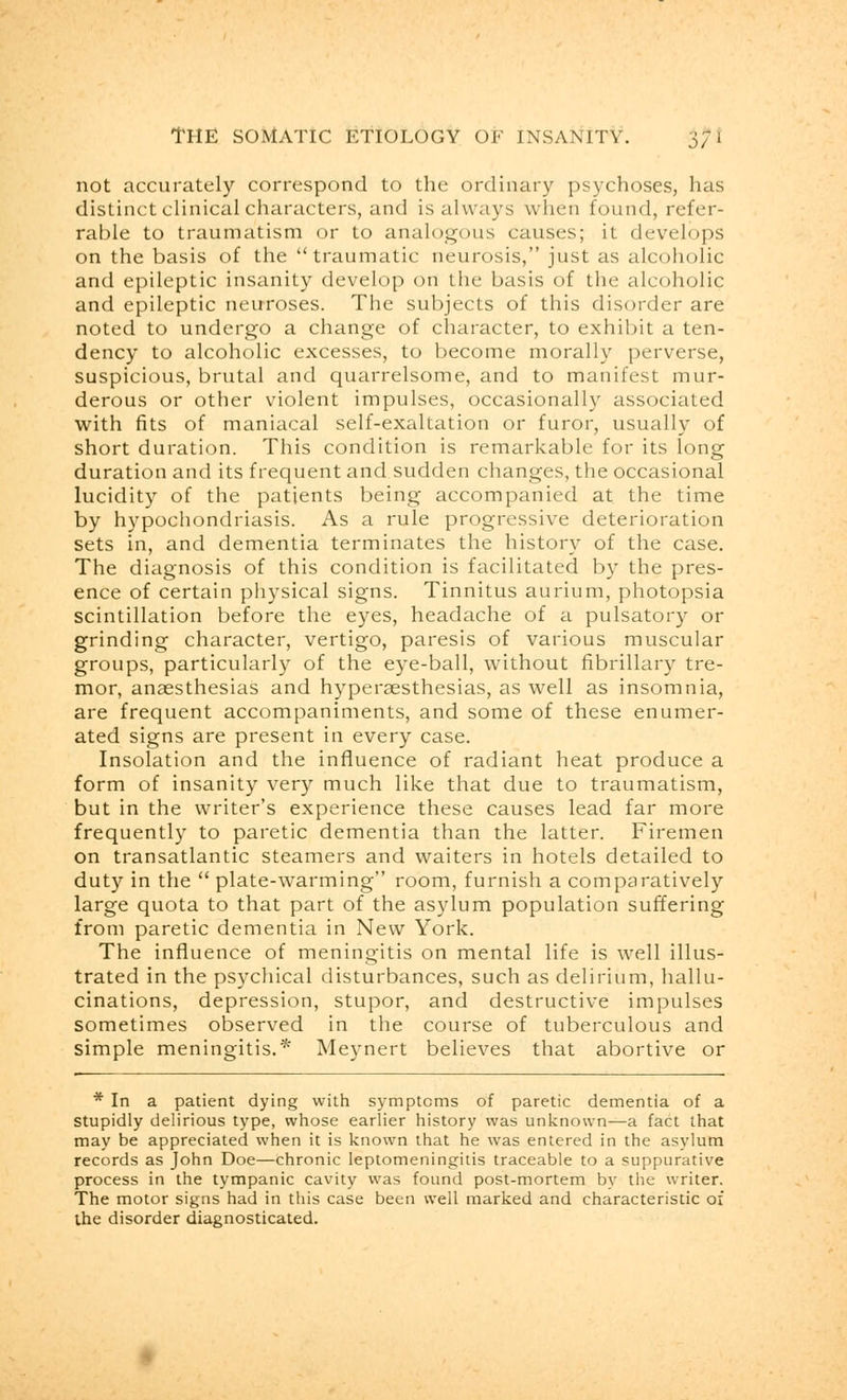 0/ not accurately correspond to the ordinary psychoses, has distinct clinical characters, and is always when found, refer- rable to traumatism or to analogous causes; it develops on the basis of the traumatic neurosis, just as alcoholic and epileptic insanity develop on the basis of the alcoholic and epileptic neuroses. The subjects of this disorder are noted to undergo a change of character, to exhibit a ten- dency to alcoholic excesses, to become morally perverse, suspicious, brutal and quarrelsome, and to manifest mur- derous or other violent impulses, occasionally associated with fits of maniacal self-exaltation or furor, usually of short duration. This condition is remarkable for its long duration and its frequent and sudden changes, the occasional lucidity of the patients being accompanied at the time by hypochondriasis. As a rule progressive deterioration sets in, and dementia terminates the history of the case. The diagnosis of this condition is facilitated by the pres- ence of certain physical signs. Tinnitus aurium, photopsia scintillation before the eyes, headache of a pulsatory or grinding character, vertigo, paresis of various muscular groups, particularly of the eye-ball, without fibrillary tre- mor, anaesthesias and hyperesthesias, as well as insomnia, are frequent accompaniments, and some of these enumer- ated signs are present in every case. Insolation and the influence of radiant heat produce a form of insanity very much like that due to traumatism, but in the writer's experience these causes lead far more frequently to paretic dementia than the latter. Firemen on transatlantic steamers and waiters in hotels detailed to duty in the  plate-warming room, furnish a comparatively large quota to that part of the asylum population suffering from paretic dementia in New York. The influence of meningitis on mental life is well illus- trated in the psychical disturbances, such as delirium, hallu- cinations, depression, stupor, and destructive impulses sometimes observed in the course of tuberculous and simple meningitis.* Meynert believes that abortive or * In a patient dying with symptoms of paretic dementia of a stupidly delirious type, whose earlier history was unknown—a fact that may be appreciated when it is known that he was entered in the asylum records as John Doe—chronic leptomeningitis traceable to a suppurative process in the tympanic cavity was found post-mortem by the writer. The motor signs had in this case been well marked and characteristic of the disorder diagnosticated.