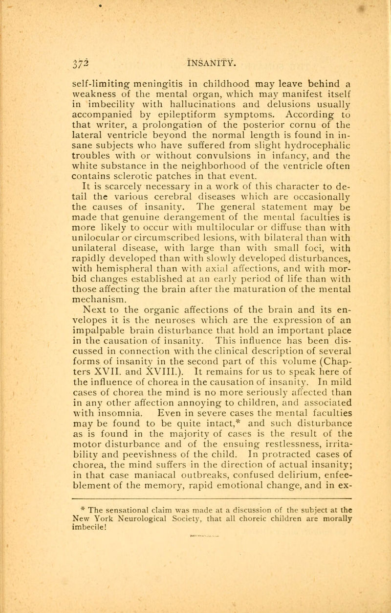 self-limiting meningitis in childhood may leave behind a weakness of the mental organ, which may manifest itself in imbecility with hallucinations and delusions usually accompanied by epileptiform symptoms. According to that writer, a prolongation of the posterior cornu of the lateral ventricle beyond the normal length is found in in- sane subjects who have suffered from slight hydrocephalic troubles with or without convulsions in infancy, and the white substance in the neighborhood of the ventricle often contains sclerotic patches in that event. It is scarcely necessary in a work of this character to de- tail the various cerebral diseases which are occasionally the causes of insanity. The general statement may be made that genuine derangement of the mental faculties is more likely to occur vvitli multilocular or diffuse than with unilocular or circumscribed lesions, with bilateral than with unilateral disease, with large than with small foci, with rapidly developed than with slowly developed disturbances, with hemispheral than with axial affections, and with mor- bid changes established at an early period of life than with those affecting the brain after the maturation of the mental mechanism. Next to the organic affections of the brain and its en- velopes it is the neuroses which are the expression of an impalpable brain disturbance that hold an important place in the causation of insanity. This influence has been dis- cussed in connection with the clinical description of several forms of insanity in the second part of this volume (Chap- ters XVII. and XVIII.). It remains for us to speak here of the influence of chorea in the causation of insanity. In mild cases of chorea the mind is no more seriously affected than in any other affection annoying to children, and associated with insomnia. Even in severe cases the mental faculties may be found to be quite intact,* and such disturbance as is found in the majority of cases is the result of the motor disturbance and of the ensuing restlessness, irrita- bility and peevishness of the child. In protracted cases of chorea, the mind suffers in the direction of actual insanity; in that case maniacal outbreaks, confused delirium, enfee- blement of the memory, rapid emotional change, and in ex- * The sensational claim was made at a discussion of the subject at the New York Neurological Society, that all choreic children are morally imbecile!