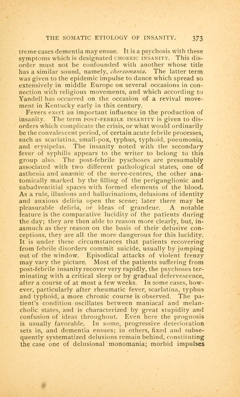 trcme cases dementia may ensue. It is a psychosis with these symptoms which is designated choreic insanity. This dis- order must not be confounded with another whose title has a similar sound, namely, choreomania. The latter term was given to the epidemic impulse to dance which spread so extensively in middle Europe on several occasions in con- nection with religious movements, and which according to Yandell has occurred on the occasion of a revival move- ment in Kentucky early in this century. Fevers exert an important influence in the production of insanity. The term post-febrile insanity is given to dis- orders which complicate the crisis, or what would ordinarily be the convalescent period, of certain acute febrile processes, such as scarlatina, small-pox, typhus, typhoid, pneumonia, and erysipelas. The insanity noted with the secondary fever of syphilis appears to the writer to belong to this group also. The post-febrile pyschoses are presumably associated with two different pathological states, one of asthenia and anaemic of the nerve-centres, the other ana- tomically marked by the filling of the periganglionic and subadventitial spaces with formed elements of the blood. As a rule, illusions and hallucinations, delusions of identity and anxious deliria open the scene; later there may be pleasurable deliria, or ideas of grandeur. A notable feature is the comparative lucidity of the patients during the day; they are then able to reason more clearly, but, in- asmuch as they reason on the basis of their delusive con- ceptions, they are all the more dangerous for this lucidity. It is under these circumstances that patients recovering from febrile disorders commit suicide, usually by jumping out of the window. Episodical attacks of violent frenzy may vary the picture. Most of the patients suffering from post-febrile insanity recover very rapidly, the psychoses ter- minating with a critical sleep or by gradual defervescence, after a course of at most a few weeks. In some cases, how- ever, particularly after rheumatic fever, scarlatina, typhus and typhoid, a more chronic course is observed. The pa- tient's condition oscillates between maniacal and melan- cholic states, and is characterized by great stupidity and confusion of ideas throughout. Even here the prognosis is usually favorable. In some, progressive deterioration sets in, and dementia ensues; in others, fixed and subse- quently systematized delusions remain behind, constituting the case one of delusional monomania; morbid impulses