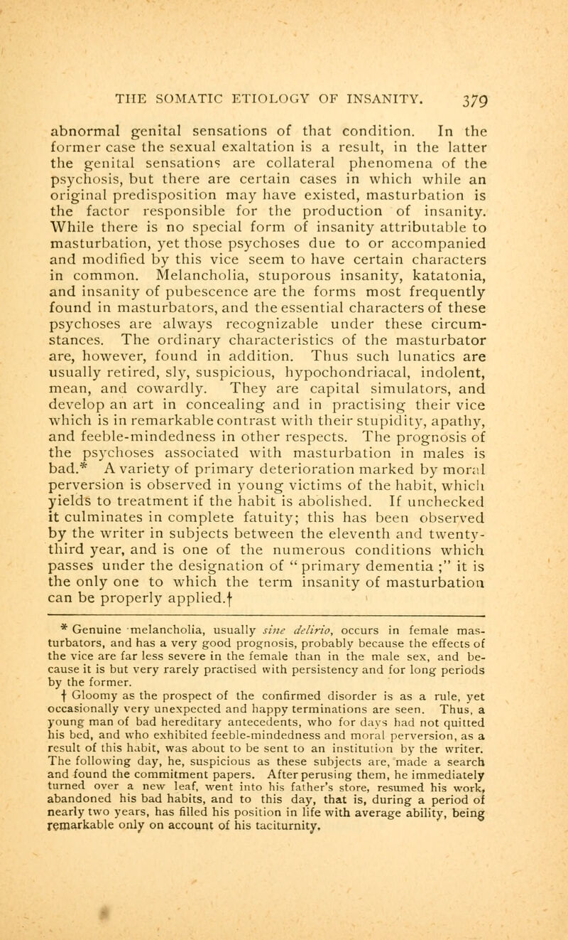 abnormal genital sensations of that condition. In the former case the sexual exaltation is a result, in the latter the genital sensations are collateral phenomena of the psychosis, but there are certain cases in which while an original predisposition may have existed, masturbation is the factor responsible for the production of insanity. While there is no special form of insanity attributable to masturbation, yet those psychoses due to or accompanied and modified by this vice seem to have certain characters in common. Melancholia, stuporous insanity, katatonia, and insanity of pubescence are the forms most frequently found in masturbators, and the essential characters of these psychoses are always recognizable under these circum- stances. The ordinary characteristics of the masturbator are, however, found in addition. Thus such lunatics are usually retired, sly, suspicious, hypochondriacal, indolent, mean, and cowardly. They are capital simulators, and develop an art in concealing and in practising their vice which is in remarkable contrast with their stupidity, apathy, and feeble-mindedness in other respects. The prognosis of the psychoses associated with masturbation in males is bad.* A variety of primary deterioration marked by moral perversion is observed in young victims of the habit, which yields to treatment if the habit is abolished. If unchecked it culminates in complete fatuity; this has been observed by the writer in subjects between the eleventh and twenty- third year, and is one of the numerous conditions which passes under the designation of primary dementia ; it is the only one to which the term insanity of masturbation can be properly applied.f * Genuine melancholia, usually sine delirio, occurs in female mas- turbators, and has a very good prognosis, probably because the effects of the vice are far less severe in the female than in the male sex, and be- cause it is but very rarely practised with persistency and for long periods by the former. f Gloomy as the prospect of the confirmed disorder is as a rule, yet occasionally very unexpected and happy terminations are seen. Thus, a young man of bad hereditary antecedents, who for days had not quitted his bed, and who exhibited feeble-mindedness and moral perversion, as a result of this habit, was about to be sent to an institution by the writer. The following day, he, suspicious as these subjects are, made a search and found the commitment papers. After perusing them, he immediately turned over a new leaf, went into his father's store, resumed his work, abandoned his bad habits, and to this day, that is, during a period of nearly two years, has filled his position in life with average ability, being remarkable only on account of his taciturnity.