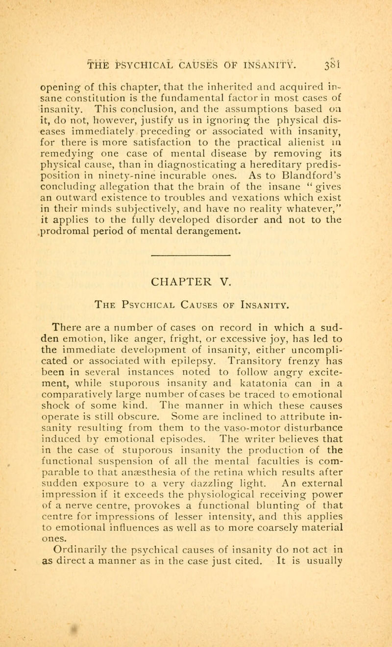 opening of this chapter, that the inherited and acquired in- sane constitution is the fundamental factor in most cases of insanity. This conclusion, and the assumptions based on it, do not, however, justify us in ignoring the physical dis- eases immediately preceding or associated with insanity, for there is more satisfaction to the practical alienist in remedying one case of mental disease by removing its physical cause, than in diagnosticating a hereditary predis- position in ninety-nine incurable ones. As to Blandford's concluding allegation that the brain of the insane  gives an outward existence to troubles and vexations which exist in their minds subjectively, and have no reality whatever, it applies to the fully developed disorder and not to the prodromal period of mental derangement. CHAPTER V. The Psychical Causes of Insanity. There are a number of cases on record in which a sud- den emotion, like anger, fright, or excessive joy, has led to the immediate development of insanity, either uncompli- cated or associated with epilepsy. Transitory frenzy has been in several instances noted to follow angry excite- ment, while stuporous insanity and katatonia can in a comparatively large number of cases be traced to emotional shock of some kind. The manner in which these causes operate is still obscure. Some are inclined to attribute in- sanity resulting from them to the vaso-motor disturbance induced by emotional episodes. The writer believes that in the case of stuporous insanity the production of the functional suspension of all the mental faculties is com- parable to that anaesthesia of the retina which results after sudden exposure to a very dazzling light. An external impression if it exceeds the physiological receiving power of a nerve centre, provokes a functional blunting of that centre for impressions of lesser intensity, and this applies to emotional influences as well as to more coarsely material ones. Ordinarily the psychical causes of insanity do not act in as direct a manner as in the case just cited. It is usually