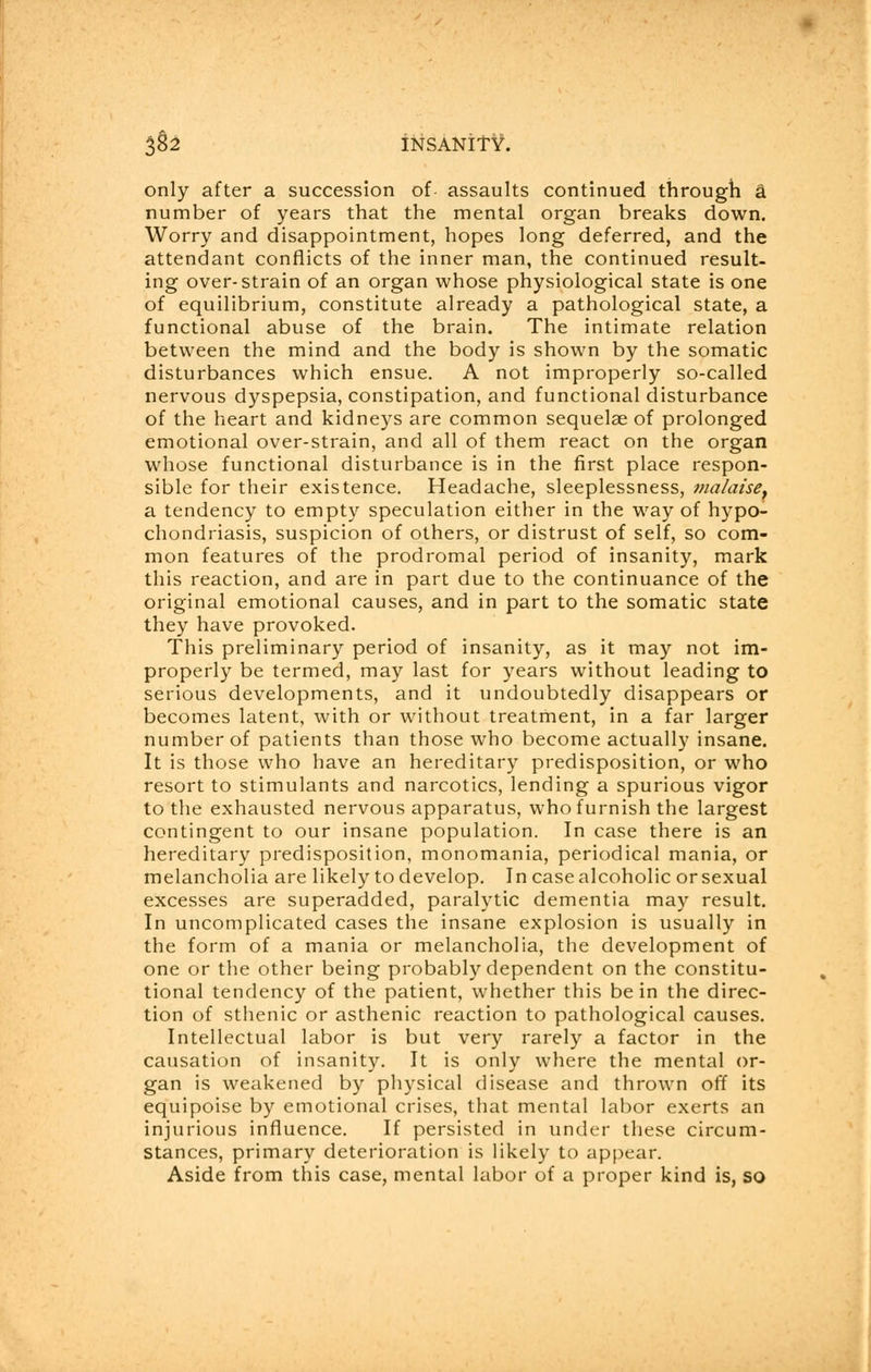 only after a succession of assaults continued through a number of years that the mental organ breaks down. Worry and disappointment, hopes long deferred, and the attendant conflicts of the inner man, the continued result, ing over-strain of an organ whose physiological state is one of equilibrium, constitute already a pathological state, a functional abuse of the brain. The intimate relation between the mind and the body is shown by the somatic disturbances which ensue. A not improperly so-called nervous dyspepsia, constipation, and functional disturbance of the heart and kidneys are common sequelae of prolonged emotional over-strain, and all of them react on the organ whose functional disturbance is in the first place respon- sible for their existence. Headache, sleeplessness, malaise. a tendency to empty speculation either in the way of hypo- chondriasis, suspicion of others, or distrust of self, so com- mon features of the prodromal period of insanity, mark this reaction, and are in part due to the continuance of the original emotional causes, and in part to the somatic state they have provoked. This preliminary period of insanity, as it may not im- properly be termed, may last for years without leading to serious developments, and it undoubtedly disappears or becomes latent, with or without treatment, in a far larger number of patients than those who become actually insane. It is those who have an hereditary predisposition, or who resort to stimulants and narcotics, lending a spurious vigor to the exhausted nervous apparatus, who furnish the largest contingent to our insane population. In case there is an hereditary predisposition, monomania, periodical mania, or melancholia are likely to develop. In case alcoholic or sexual excesses are superadded, paralytic dementia may result. In uncomplicated cases the insane explosion is usually in the form of a mania or melancholia, the development of one or the other being probably dependent on the constitu- tional tendency of the patient, whether this be in the direc- tion of sthenic or asthenic reaction to pathological causes. Intellectual labor is but very rarely a factor in the causation of insanity. It is only where the mental or- gan is weakened by physical disease and thrown off its equipoise by emotional crises, that mental labor exerts an injurious influence. If persisted in under these circum- stances, primary deterioration is likely to appear. Aside from this case, mental labor of a proper kind is, so