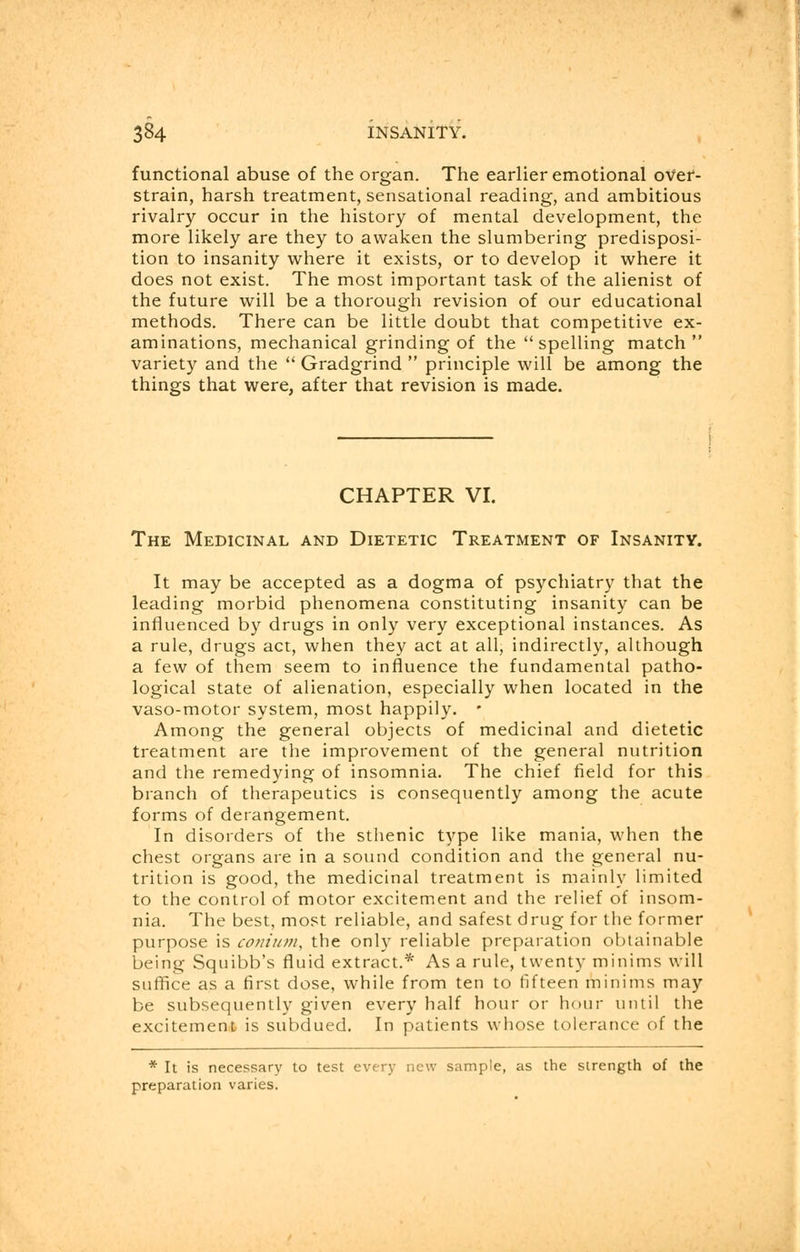 functional abuse of the organ. The earlier emotional over- strain, harsh treatment, sensational reading, and ambitious rivalry occur in the history of mental development, the more likely are they to awaken the slumbering predisposi- tion to insanity where it exists, or to develop it where it does not exist. The most important task of the alienist of the future will be a thorough revision of our educational methods. There can be little doubt that competitive ex- aminations, mechanical grinding of the spelling match variety and the  Gradgrind  principle will be among the things that were, after that revision is made. CHAPTER VI. The Medicinal and Dietetic Treatment of Insanity. It may be accepted as a dogma of psychiatry that the leading morbid phenomena constituting insanity can be influenced by drugs in only very exceptional instances. As a rule, drugs act, when they act at all, indirectly, although a few of them seem to influence the fundamental patho- logical state of alienation, especially when located in the vaso-motor system, most happily. * Among the general objects of medicinal and dietetic treatment are the improvement of the general nutrition and the remedying of insomnia. The chief field for this branch of therapeutics is consequently among the acute forms of derangement. In disorders of the sthenic type like mania, when the chest organs are in a sound condition and the general nu- trition is good, the medicinal treatment is mainly limited to the control of motor excitement and the relief of insom- nia. The best, most reliable, and safest drug for the former purpose is conium, the only reliable preparation obtainable being Squibb's fluid extract.* As a rule, twenty minims will suffice as a first dose, while from ten to fifteen minims may be subsequently given every half hour or hour until the excitement is subdued. In patients whose tolerance of the * It is necessary to test every new sample, as the strength of the preparation varies.