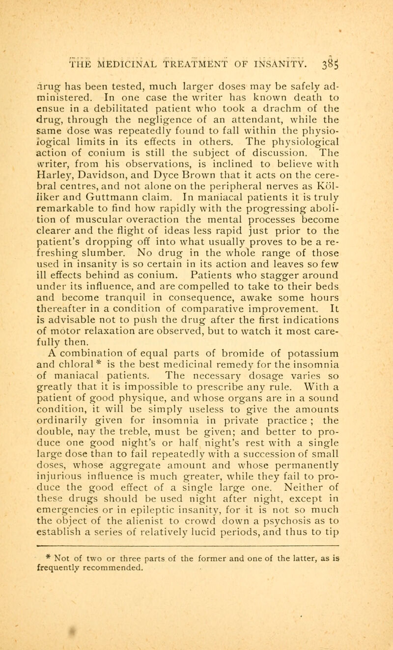 arug has been tested, much larger doses may be safely ad- ministered. In one case the writer has known death to ensue in a debilitated patient who took a drachm of the drug, through the negligence of an attendant, while the same dose was repeatedly found to fall within the physio- logical limits in its effects in others. The physiological action of conium is still the subject of discussion. The writer, from his observations, is inclined to believe with Harley, Davidson, and Dyce Brown that it acts on the cere- bral centres, and not alone on the peripheral nerves as Kol- iiker and Guttmann claim. In maniacal patients it is truly remarkable to find how rapidly with the progressing aboli- tion of muscular overaction the mental processes become clearer and the flight of ideas less rapid just prior to the patient's dropping off into what usually proves to be a re- freshing slumber. No drug in the whole range of those used in insanity is so certain in its action and leaves so few ill effects behind as conium. Patients who stagger around under its influence, and are compelled to take to their beds and become tranquil in consequence, awake some hours thereafter in a condition of comparative improvement. It is advisable not to push the drug after the first indications of motor relaxation are observed, but to watch it most care- fully then. A combination of equal parts of bromide of potassium and chloral* is the best medicinal remedy for the insomnia of maniacal patients. The necessary dosage varies so greatly that it is impossible to prescribe any rule. With a patient of good physique, and whose organs are in a sound condition, it will be simply useless to give the amounts ordinarily given for insomnia in private practice ; the double, nay the treble, must be given; and better to pro- duce one good night's or half night's rest with a single large dose than to fail repeatedly with a succession of small doses, whose aggregate amount and whose permanently injurious influence is much greater, while they fail to pro- duce the good effect of a single large one. Neither of these drugs should be used night after night, except in emergencies or in epileptic insanity, for it is not so much the object of the alienist to crowd down a psychosis as to establish a series of relatively lucid periods, and thus to tip * Not of two or three parts of the former and one of the latter, as is frequently recommended.