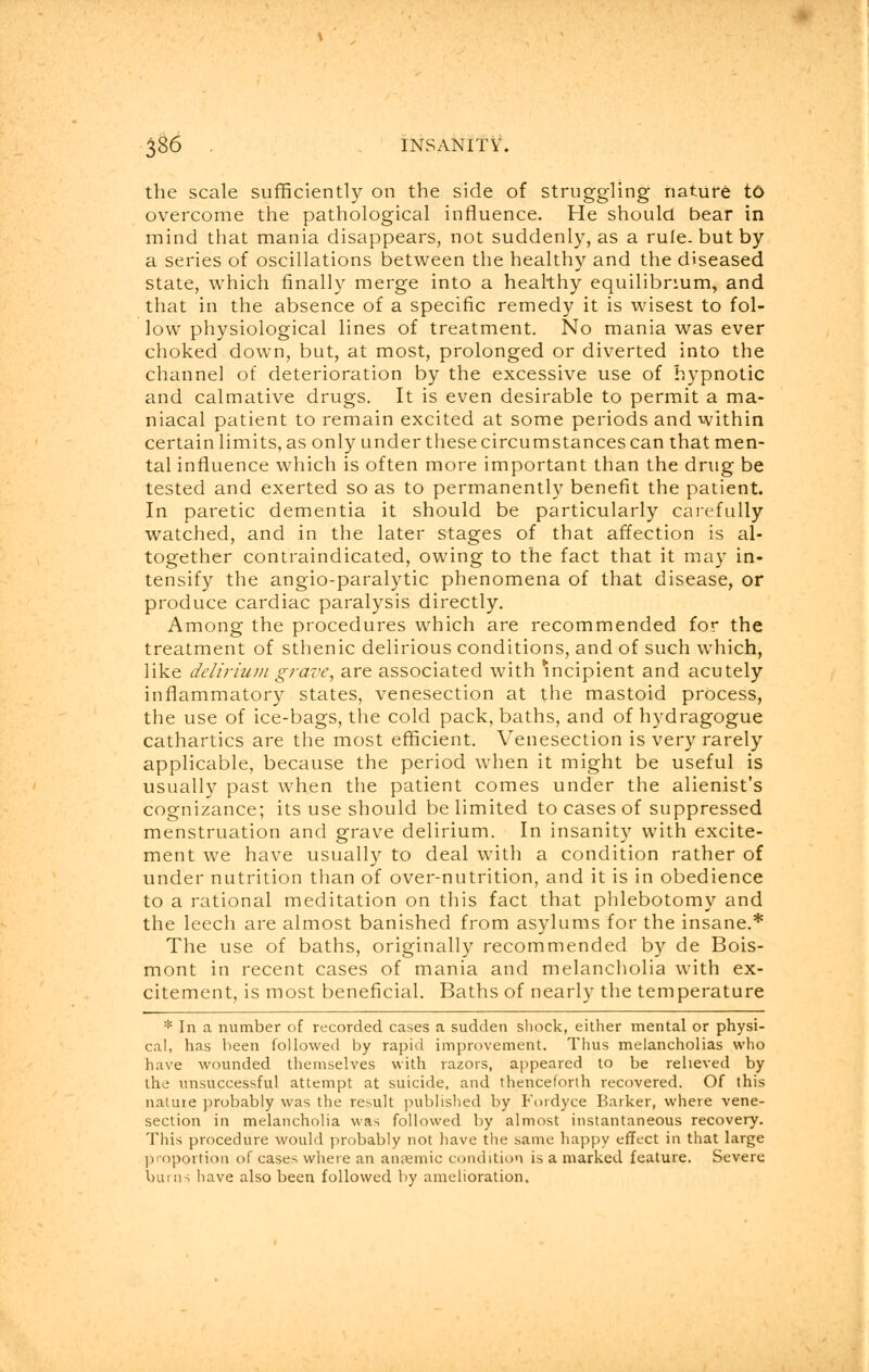 the scale sufficiently on the side of struggling nature to overcome the pathological influence. He should bear in mind that mania disappears, not suddenly, as a rule, but by a series of oscillations between the healthy and the diseased state, which finally merge into a healthy equilibrium, and that in the absence of a specific remedy it is wisest to fol- low physiological lines of treatment. No mania was ever choked down, but, at most, prolonged or diverted into the channel of deterioration by the excessive use of hypnotic and calmative drugs. It is even desirable to permit a ma- niacal patient to remain excited at some periods and within certain limits, as only under these circumstances can that men- tal influence which is often more important than the drug be tested and exerted so as to permanently benefit the patient. In paretic dementia it should be particularly carefully watched, and in the later stages of that affection is al- together contraindicated, owing to the fact that it may in- tensify the angio-paralytic phenomena of that disease, or produce cardiac paralysis directly. Among the procedures which are recommended for the treatment of sthenic delirious conditions, and of such which, like delirium grave, are associated with incipient and acutely inflammatory states, venesection at the mastoid process, the use of ice-bags, the cold pack, baths, and of hydragogue cathartics are the most efficient. Venesection is very rarely applicable, because the period when it might be useful is usually past when the patient comes under the alienist's cognizance; its use should be limited to cases of suppressed menstruation and grave delirium. In insanity with excite- ment we have usually to deal with a condition rather of under nutrition than of over-nutrition, and it is in obedience to a rational meditation on this fact that phlebotomy and the leech are almost banished from asylums for the insane.* The use of baths, originally recommended by de Bois- mont in recent cases of mania and melancholia with ex- citement, is most beneficial. Baths of nearly the temperature * In a number of recorded cases a sudden shock, either mental or physi- cal, has been followed by rapid improvement. Thus melancholias who have wounded themselves with razors, appeared to be relieved by the unsuccessful attempt at suicide, and thenceforth recovered. Of this nature probably was the result published by Fordyce Barker, where vene- section in melancholia was followed by almost instantaneous recovery. This procedure would probably not have the same happy effect in that large proportion of cases where an anaemic condition is a marked feature. Severe burns have also been followed by amelioration.