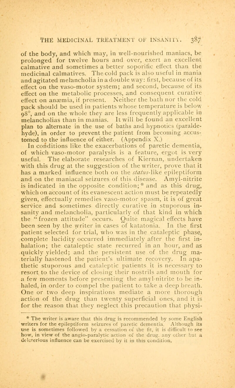 of the body, and which may, in well-nourished maniacs, be prolonged for twelve hours and over, exert an excellent calmative and sometimes a better soporific effect than the medicinal calmatives. The cold pack is also useful in mania and agitated melancholia in a double way: first, because of its effect on the vaso-motor system; and second, because of its effect on the metabolic processes, and consequent curative effect on anaemia, if present. Neither the bath nor the cold pack should be used in patients whose temperature is below 980, and on the whole they are less frequently applicable in melancholias than in manias. It will be found an excellent plan to alternate in the use of baths and hypnotics (paralde- hyde), in order to prevent the patient from becoming accus- tomed to the influence of either. (Appendix X.) In conditions like the exacerbations of paretic dementia, of which vaso-motor paralysis is a feature, ergot is very useful. The elaborate researches of Kiernan, undertaken with this drug at the suggestion of the writer, prove that it has a marked influence both on the status-like epileptiform and on the maniacal seizures of this disease. Amyl-nitrite is indicated in the opposite condition; * and as this drug, which on account of its evanescent action must be repeatedly given, effectually remedies vaso-motor spasm, it is of great service and sometimes directly curative in stuporous in- sanity and melancholia, particularly of that kind in which the frozen attitude occurs. Quite magical effects have been seen by the writer in cases of katatonia. In the first patient selected for trial, who was in the cataleptic phase, complete lucidity occurred immediately after the first in- halation; the cataleptic state recurred in an hour, and as quickly yielded; and the persistent use of the drug ma- terially hastened the patient's ultimate recovery. In apa- thetic stuporous and cataleptic patients it is necessary to resort to the device of closing their nostrils and mouth for a few moments before presenting the amyl-nitrite to be in- haled, in order to compel the patient to take a deep breath. One or two deep inspirations mediate a more thorough action of the drug than twenty superficial ones, and it is for the reason that they neglect this precaution that physi- * The writer is aware that this drug is recommended by some English writers for the epileptiform seizures of paretic dementia. Although its use is sometimes followed by a cessation 01 the fit, it is difficult to see how, in view of the angio-paralytic action of the drug, any other but a deleterious influence can be exercised by it in this condition.