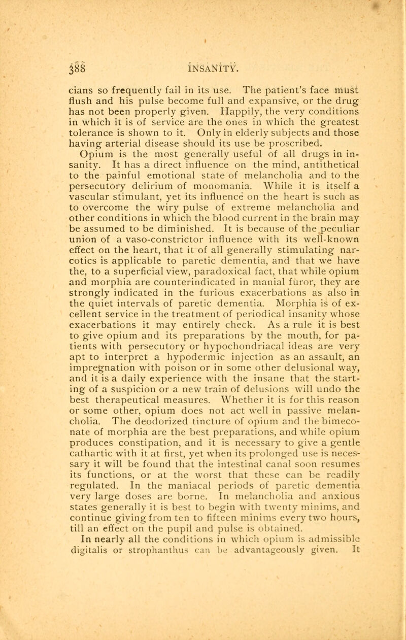 cians so frequently fail in its use. The patient's face must flush and his pulse become full and expansive, or the drug has not been properly given. Happily, the very conditions in which it is of service are the ones in which the greatest tolerance is shown to it. Only in elderly subjects and those having arterial disease should its use be proscribed. Opium is the most generally useful of all drugs in in- sanity. It has a direct influence on the mind, antithetical to the painful emotional state of melancholia and to the persecutory delirium of monomania. While it is itself a vascular stimulant, yet its influence on the heart is such as to overcome the wiry pulse of extreme melancholia and other conditions in which the blood current in the brain may be assumed to be diminished. It is because of the peculiar union of a vaso-constrictor influence with its well-known effect on the heart, that it of all generally stimulating nar- cotics is applicable to paretic dementia, and that we have the, to a superficial view, paradoxical fact, that while opium and morphia are counterindicated in manial furor, they are strongly indicated in the furious exacerbations as also in the quiet intervals of paretic dementia. Morphia is of ex- cellent service in the treatment of periodical insanity whose exacerbations it may entirely check. As a rule it is best to give opium and its preparations by the mouth, for pa- tients with persecutory or hypochondriacal ideas are very apt to interpret a hypodermic injection as an assault, an impregnation with poison or in some other delusional way, and it is a daily experience with the insane that the start- ing of a suspicion or a new train of delusions will undo the best therapeutical measures. Whether it is for this reason or some other, opium does not act well in passive melan- cholia. The deodorized tincture of opium and thebimeco- nate of morphia are the best preparations, and while opium produces constipation, and it is necessary to give a gentle cathartic with it at first, yet when its prolonged use is neces- sary it will be found that the intestinal canal soon resumes its functions, or at the worst that these can be readily regulated. In the maniacal periods of paretic dementia very large doses are borne. In melancholia and anxious states generally it is best to begin with twenty minims, and continue giving from ten to fifteen minims every two hours, till an effect on the pupil and pulse is obtained. In nearly all the conditions in which opium is admissible digitalis or strophanthus can be advantageously given. It