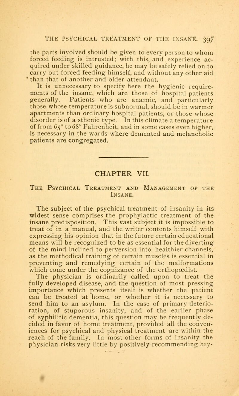 the parts involved should be given to every person to whom forced feeding is intrusted; with this, and experience ac- quired under skilled guidance, he may be safely relied on to carry out forced feeding himself, and without any other aid * than that of another and older attendant. It is unnecessary to specify here the hygienic require- ments of the insane, which are those of hospital patients generally. Patients who are anaemic, and particularly those whose temperature is subnormal, should be in warmer apartments than ordinary hospital patients, or those whose disorder is of a sthenic type. In this climate a temperature of from 650 to 68° Fahrenheit, and in some cases even higher, is necessary in the wards where demented and melancholic patients are congregated. CHAPTER VII. The Psychical Treatment and Management of the Insane. The subject of the psychical treatment of insanity in its widest sense comprises the prophylactic treatment of the insane predisposition. This vast subject it is impossible to treat of in a manual, and the writer contents himself with expressing his opinion that in the future certain educational means will be recognized to be as essential for the diverting of the mind inclined to perversion into healthier channels, as the methodical training of certain muscles is essential in preventing and remedying certain of the malformations which come under the cognizance of the orthopaedist. The physician is ordinarily called upon to treat the fully developed disease, and the question of most pressing importance which presents itself is whether the patient can be treated at home, or whether it is necessary to send him to an asylum. In the case of primary deterio- ration, of stuporous insanity, and of the earlier phase of syphilitic dementia, this question may be frequently de- cided in favor of home treatment, provided all the conven- iences for psychical and physical treatment are within the reach of the family. In most other forms of insanity the physician risks very little by positively recommending asy-