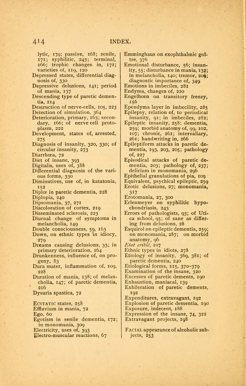 lytic, 179; passive, 168; senile, 171; syphilitic, 243; terminal, 166; trophic changes in, 171; varieties of, 119, 120 Depressed states, differential diag- nosis of, 330 Depressive delusions, 141; period of mania, 137 Descending type of paretic demen- tia, 214 Destruction of nerve-cells, 105, 223 Detection of simulation, 364 Deterioration, primary, 163; secon- dary, 166; of nerve cell proto- plasm, 222 Development, states of, arrested, 275 Diagnosis of insanity, 320, 330; of circular insanity, 273 Diarrhoea, 72 Diet of insane, 393 Digitalis, uses of, 388 Differential diagnosis of the vari- ous forms, 330 Diminutives, use of, in katatonia, 152 Diplce in paretic dementia, 228 Diplopia, 240 Dipsomania, 37, 271 Discoloration of cortex, 219 Disseminated sclerosis, 223 Diurnal change of symptoms in melancholia, 149 Double consciousness, 59, 163 Down, on ethnic types in idiocy, 279 Dreams causing delusions, 33; in primary deterioration, 164 Drunkenness, influence of, on pro- geny, 83 Dura mater, inflammation of, 109, 228 Duration of mania, 138; of melan- cholia, 147; of paretic dementia, 216 Dysuria spastica, 72 Ecstatic states, 258 Effluvium in mania, 72 Ego, 60 Egotism in senile dementia, 172; in monomania, 309 Electricity, uses of, 393 Electro-muscular reactions, 67 Emminghaus on exophthalmic goi- tre, 376 Emotional disturbance, 56; insan- ity. 551 disturbance in mania, 132; in melancholia, 140; tremor, 209; diagnostic importance of, 349 Emotions in imbeciles, 281 Endyma, changes of, 220 Engelhorn on transitory frenzy, 156 Ependyma layer in imbecility, 285 Epilepsy, relation of, to periodical insanity, 91; in imbeciles, 282; Epileptic insanity, 258: dementia, 259; morbid anatomy of, 99, 102, 107; chronic, 261; intervallary, 261; handwriting in, 266 Epileptiform attacks in paretic de- mentia, 193, 203, 205; pathology of, 227 Episodical attacks of paretic de- mentia, 203; pathology of, 237; delirium in monomania, 296 Epithelial granulations of pia, 109 Equivalent, psychical epileptic, 259 Erotic delusions, 27; monomania, 317 Erotomania, 27, 300 Erlenmeyer on syphilitic hypo- chondriasis, 243 Errors of pathologists, 93; of Uti- ca school, 95; of sane as differ- ing from delusions, 28 Esquirol on epileptic dementia, 259; on monomania, 287; on morbid anatomy, 96 Etat cribU, 107 Ethnic types in idiots, 278 Etiology of insanity, 369, 381; of paretic dementia, 240 Etiological forms, 115, 370-379 Examination of the insane, 320 Excesses of paretic dements, 190 Exhaustion, maniacal, 139 Exhileration of paretic dements, 192 Expenditures, extravagant, 192 Explosion of paretic dementia, 190 Exposure, indecent, 188 Expression of the insane, 74, 322 Extravagant projects, 198 Facial appearance of alcoholic sub- jects, 253