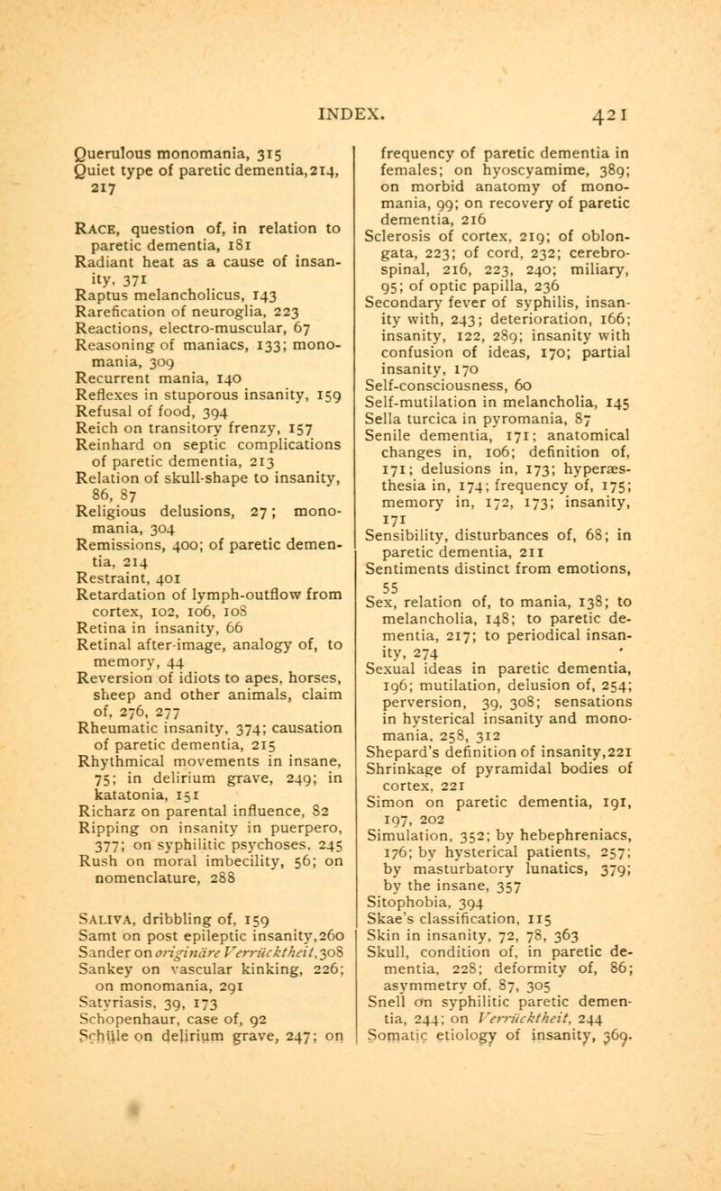 42 1 Querulous monomania, 315 Quiet type of paretic dementia,2i4, 217 Race, question of, in relation to paretic dementia, 1S1 Radiant heat as a cause of insan- ity, 37i Raptus melancholicus, 143 Rarefication of neuroglia, 223 Reactions, electro-muscular, 67 Reasoning of maniacs, 133; mono- mania, 309 Recurrent mania, 140 Reflexes in stuporous insanity, 159 Refusal of food, 394 Reich on transitory frenzy, 157 Reinhard on septic complications of paretic dementia, 213 Relation of skull-shape to insanity, 86, S7 Religious delusions, 27; mono- mania, 304 Remissions, 400; of paretic demen- tia, 214 Restraint, 401 Retardation of lymph-outflow from cortex, 102, 106, 10S Retina in insanity, 66 Retinal afterimage, analogy of, to memory, 44 Reversion of idiots to apes, horses, sheep and other animals, claim of. 276, 277 Rheumatic insanity, 374; causation of paretic dementia, 215 Rhythmical movements in insane, 75; in delirium grave, 249; in katatonia, 151 Richarz on parental influence, 82 Ripping on insanity in puerpero, 377; on syphilitic psychoses, 245 Rush on moral imbecility, 56; on nomenclature, 288 Saliva, dribbling of, 159 Samt on post epileptic insanity,260 Sander on originate Verriicktheit,yo% Sankey on vascular kinking, 226; on monomania, 291 Satyriasis, 39, 173 Schopenhaur, case of, 92 Srhiile on delirium grave, 247; on frequency of paretic dementia in females; on hyoscyamime, 389; on morbid anatomy of mono- mania, 99; on recovery of paretic dementia, 216 Sclerosis of cortex, 219; of oblon- gata, 223; of cord, 232; cerebro- spinal, 216, 223, 240; miliary, 95; of optic papilla, 236 Secondary fever of syphilis, insan- ity with, 243; deterioration, 166; insanity, 122, 289; insanity with confusion of ideas, 170; partial insanity, 170 Self-consciousness, 60 Self-mutilation in melancholia, 145 Sella turcica in pyromania, 87 Senile dementia, 171: anatomical changes in, 106; definition of, 171; delusions in, 173; hyperaes- thesia in, 174; frequency of, 175; memory in, 172, 173; insanity, 171 Sensibility, disturbances of, 68; in paretic dementia, 211 Sentiments distinct from emotions, 55 Sex, relation of, to mania, 138; to melancholia, 148; to paretic de- mentia, 217; to periodical insan- ity, 274 Sexual ideas in paretic dementia, 196; mutilation, delusion of, 254; perversion, 39, 308; sensations in hysterical insanity and mono- mania. 258, 312 Shepard's definition of insanity,221 Shrinkage of pyramidal bodies of cortex, 221 Simon on paretic dementia, 191, 197, 202 Simulation, 352; by hebephreniacs, 176; by hysterical patients, 257; by masturbatory lunatics, 379; by the insane, 357 Sitophobia, 394 Skae's classification, 115 Skin in insanity, 72, 7S, 363 Skull, condition of, in paretic de- mentia. 228; deformity of, 86; asymmetry of. 87, 305 Snell on syphilitic paretic demen- tia, 244; on Verrucktheit, 244 Somatic etiology of insanity, 369.