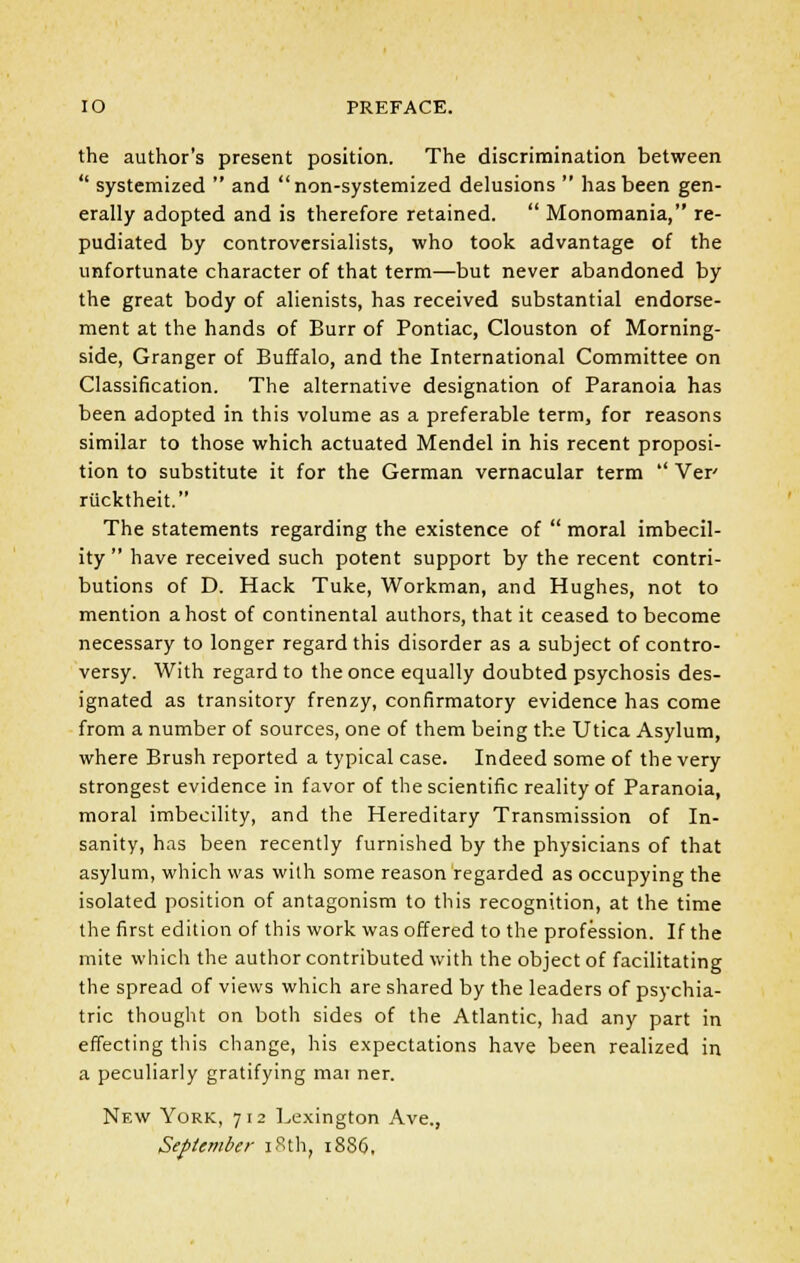 IO PREFACE. the author's present position. The discrimination between  systemized  and non-systemized delusions  has been gen- erally adopted and is therefore retained.  Monomania, re- pudiated by controversialists, who took advantage of the unfortunate character of that term—but never abandoned by the great body of alienists, has received substantial endorse- ment at the hands of Burr of Pontiac, Clouston of Morning- side, Granger of Buffalo, and the International Committee on Classification. The alternative designation of Paranoia has been adopted in this volume as a preferable term, for reasons similar to those which actuated Mendel in his recent proposi- tion to substitute it for the German vernacular term  Ver rucktheit. The statements regarding the existence of  moral imbecil- ity  have received such potent support by the recent contri- butions of D. Hack Tuke, Workman, and Hughes, not to mention a host of continental authors, that it ceased to become necessary to longer regard this disorder as a subject of contro- versy. With regard to the once equally doubted psychosis des- ignated as transitory frenzy, confirmatory evidence has come from a number of sources, one of them being the Utica Asylum, where Brush reported a typical case. Indeed some of the very strongest evidence in favor of the scientific reality of Paranoia, moral imbecility, and the Hereditary Transmission of In- sanity, has been recently furnished by the physicians of that asylum, which was with some reason regarded as occupying the isolated position of antagonism to this recognition, at the time the first edition of this work was offered to the profession. If the mite which the author contributed with the object of facilitating the spread of views which are shared by the leaders of psychia- tric thought on both sides of the Atlantic, had any part in effecting this change, his expectations have been realized in a peculiarly gratifying mai ner. New York, 712 Lexington Ave., September 18th, 1886,