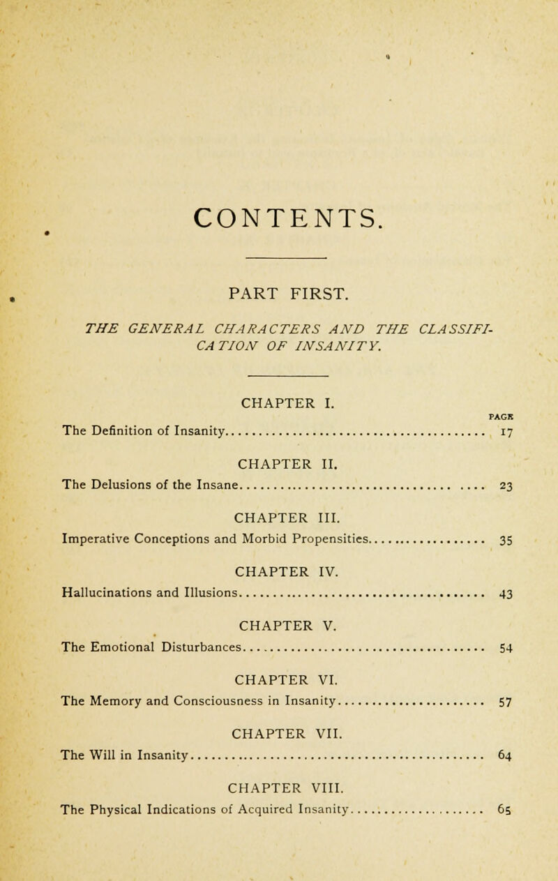 CONTENTS. PART FIRST. THE GENERAL CHARACTERS AND THE CLASSIFI- CATION OF INSANITY. CHAPTER I. PAGK The Definition of Insanity 17 CHAPTER II. The Delusions of the Insane 23 CHAPTER III. Imperative Conceptions and Morbid Propensities 35 CHAPTER IV. Hallucinations and Illusions 43 CHAPTER V. The Emotional Disturbances 54 CHAPTER VI. The Memory and Consciousness in Insanity 57 CHAPTER VII. The Will in Insanity 64 CHAPTER VIII. The Physical Indications of Acquired Insanity 65