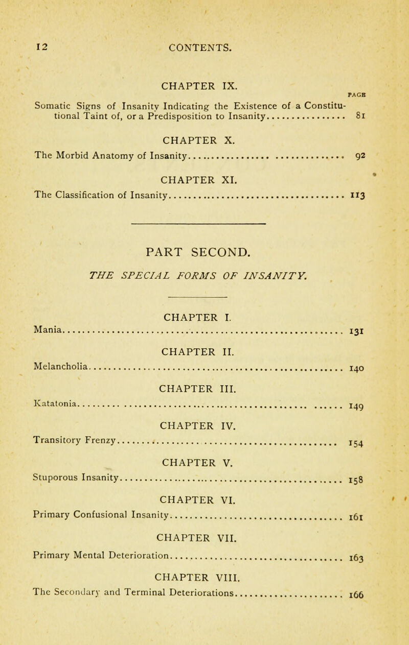 CHAPTER IX. PAGE Somatic Signs of Insanity Indicating the Existence of a Constitu- tional Taint of, or a Predisposition to Insanity 81 CHAPTER X. The Morbid Anatomy of Insanity 92 CHAPTER XI. The Classification of Insanity 113 PART SECOND. THE SPECIAL FORMS OF INSANITY. CHAPTER I. Mania 131 CHAPTER II. Melancholia 140 CHAPTER III. Katatonia I<q CHAPTER IV. Transitory Frenzy jca CHAPTER V. Stuporous Insanity 158 CHAPTER VI. Primary Confusional Insanity !6l CHAPTER VII. Primary Mental Deterioration I0, CHAPTER VIII. The Secondary and Terminal Deteriorations 166