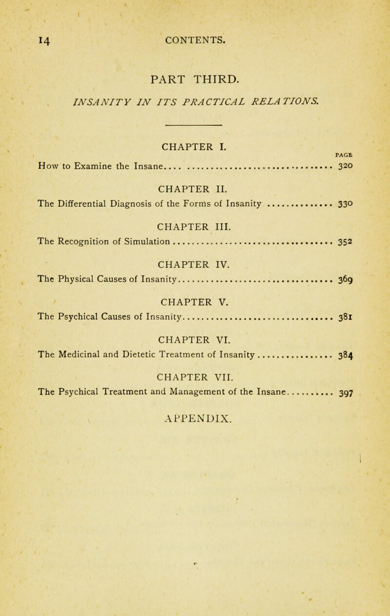 PART THIRD. INSANITY IN ITS PRACTICAL RELATIONS. CHAPTER I. PAGE How to Examine the Insane 32° CHAPTER II. The Differential Diagnosis of the Forms of Insanity 330 CHAPTER III. The Recognition of Simulation 352 CHAPTER IV. The Physical Causes of Insanity 369 CHAPTER V. The Psychical Causes of Insanity 381 CHAPTER VI. The Medicinal and Dietetic Treatment of Insanity 384 CHAPTER VII. The Psychical Treatment and Management of the Insane 397 APPENDIX.