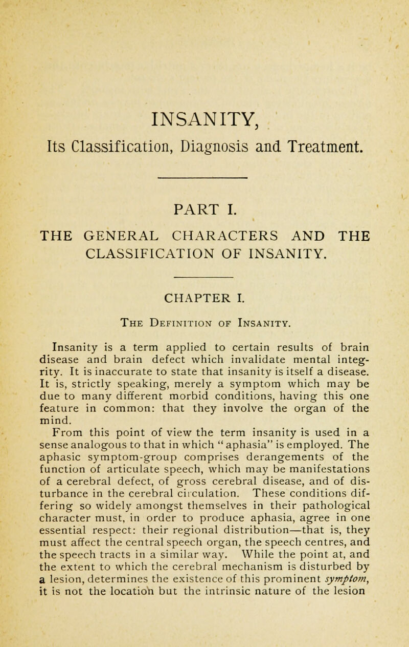 INSANITY, Its Classification, Diagnosis and Treatment. PART I. THE GENERAL CHARACTERS AND THE CLASSIFICATION OF INSANITY. CHAPTER I. The Definition of Insanity. Insanity is a term applied to certain results of brain disease and brain defect which invalidate mental integ- rity. It is inaccurate to state that insanity is itself a disease. It is, strictly speaking, merely a symptom which may be due to many different morbid conditions, having this one feature in common: that they involve the organ of the mind. From this point of view the term insanity is used in a sense analogous to that in which  aphasia is employed. The aphasic symptom-group comprises derangements of the function of articulate speech, which may be manifestations of a cerebral defect, of gross cerebral disease, and of dis- turbance in the cerebral circulation. These conditions dif- fering so widely amongst themselves in their pathological character must, in order to produce aphasia, agree in one essential respect: their regional distribution—that is, they must affect the central speech organ, the speech centres, and the speech tracts in a similar way. While the point at, and the extent to which the cerebral mechanism is disturbed by a lesion, determines the existence of this prominent symptom, it is not the location but the intrinsic nature of the lesion