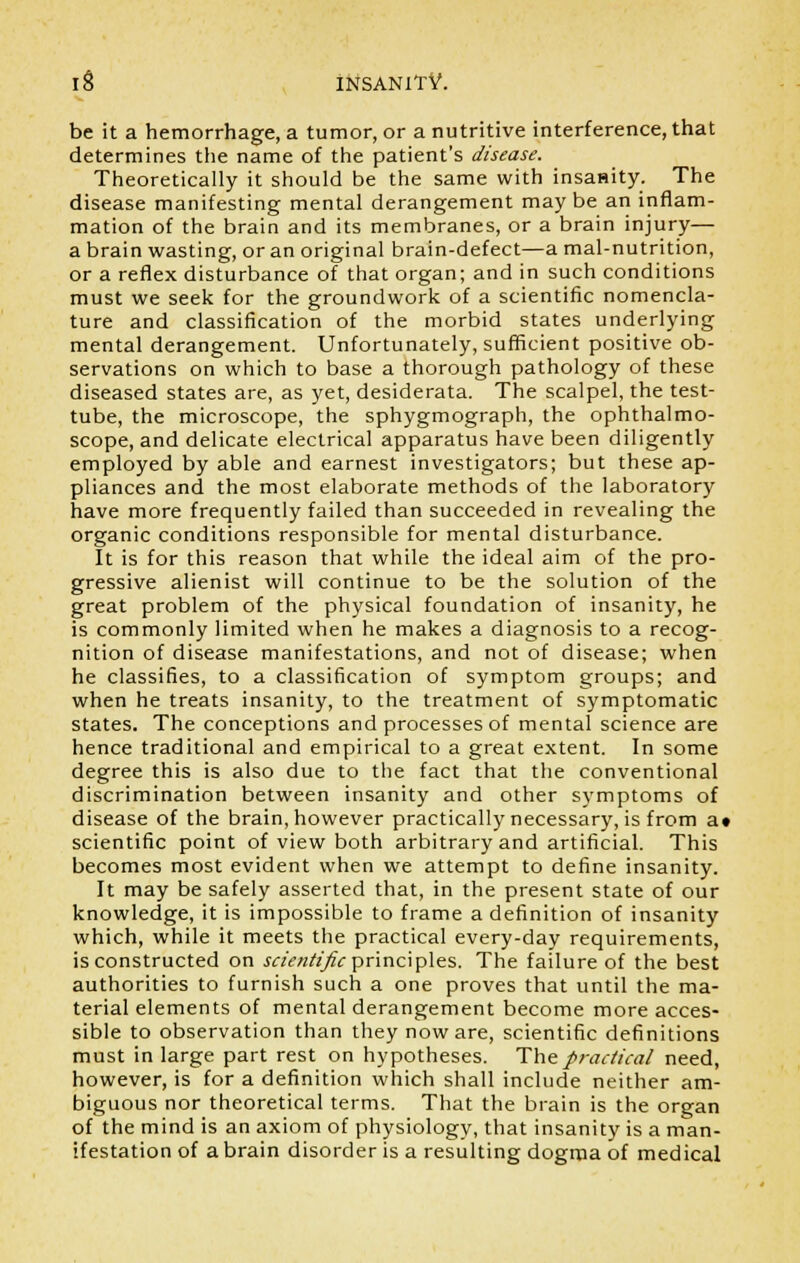 be it a hemorrhage, a tumor, or a nutritive interference, that determines the name of the patient's disease. Theoretically it should be the same with insanity. The disease manifesting mental derangement may be an inflam- mation of the brain and its membranes, or a brain injury— a brain wasting, or an original brain-defect—a mal-nutrition, or a reflex disturbance of that organ; and in such conditions must we seek for the groundwork of a scientific nomencla- ture and classification of the morbid states underlying mental derangement. Unfortunately, sufficient positive ob- servations on which to base a thorough pathology of these diseased states are, as yet, desiderata. The scalpel, the test- tube, the microscope, the sphygmograph, the ophthalmo- scope, and delicate electrical apparatus have been diligently employed by able and earnest investigators; but these ap- pliances and the most elaborate methods of the laboratory have more frequently failed than succeeded in revealing the organic conditions responsible for mental disturbance. It is for this reason that while the ideal aim of the pro- gressive alienist will continue to be the solution of the great problem of the physical foundation of insanity, he is commonly limited when he makes a diagnosis to a recog- nition of disease manifestations, and not of disease; when he classifies, to a classification of symptom groups; and when he treats insanity, to the treatment of symptomatic states. The conceptions and processes of mental science are hence traditional and empirical to a great extent. In some degree this is also due to the fact that the conventional discrimination between insanity and other symptoms of disease of the brain, however practically necessary, is from a» scientific point of view both arbitrary and artificial. This becomes most evident when we attempt to define insanity. It may be safely asserted that, in the present state of our knowledge, it is impossible to frame a definition of insanity which, while it meets the practical every-day requirements, is constructed on scientific principles. The failure of the best authorities to furnish such a one proves that until the ma- terial elements of mental derangement become more acces- sible to observation than they now are, scientific definitions must in large part rest on hypotheses. The practical need, however, is for a definition which shall include neither am- biguous nor theoretical terms. That the brain is the organ of the mind is an axiom of physiology, that insanity is a man- ifestation of a brain disorder is a resulting dogma of medical