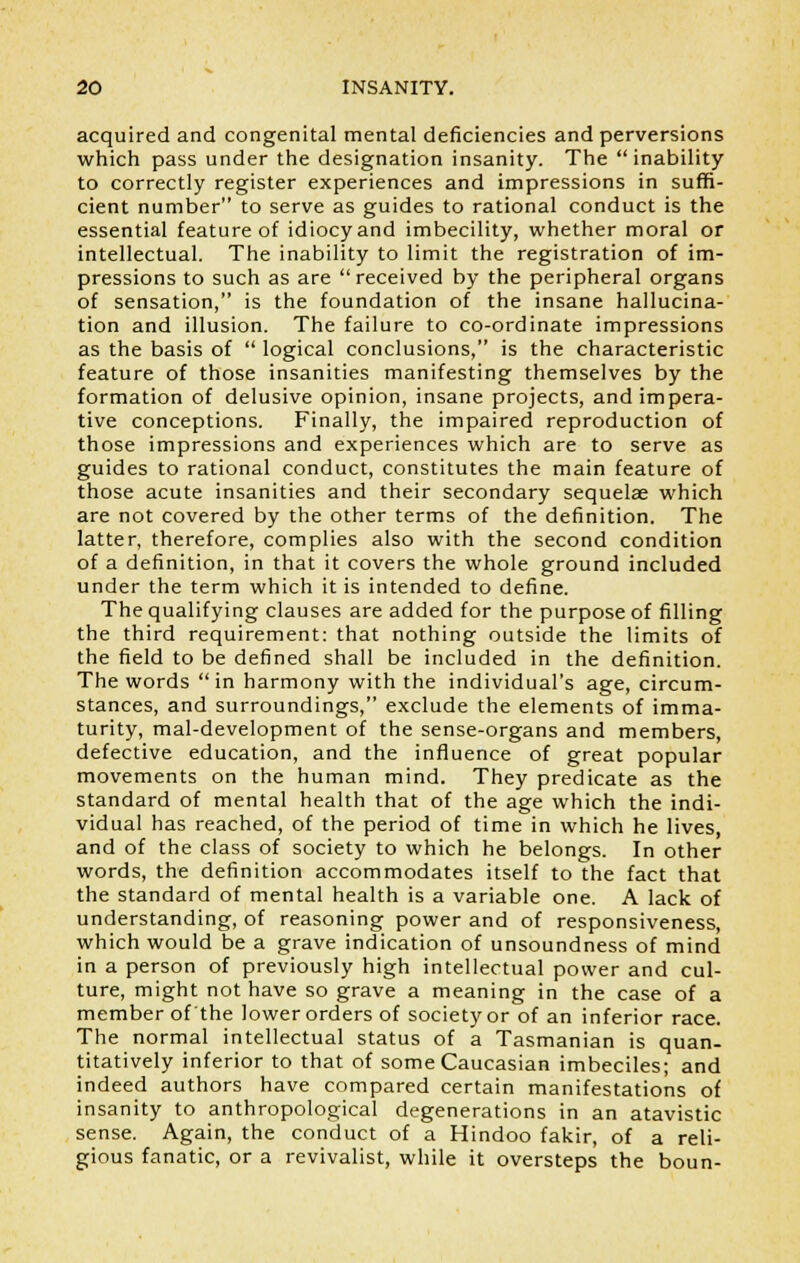 acquired and congenital mental deficiencies and perversions which pass under the designation insanity. The inability to correctly register experiences and impressions in suffi- cient number to serve as guides to rational conduct is the essential feature of idiocy and imbecility, whether moral or intellectual. The inability to limit the registration of im- pressions to such as are received by the peripheral organs of sensation, is the foundation of the insane hallucina- tion and illusion. The failure to co-ordinate impressions as the basis of  logical conclusions, is the characteristic feature of those insanities manifesting themselves by the formation of delusive opinion, insane projects, and impera- tive conceptions. Finally, the impaired reproduction of those impressions and experiences which are to serve as guides to rational conduct, constitutes the main feature of those acute insanities and their secondary sequelae which are not covered by the other terms of the definition. The latter, therefore, complies also with the second condition of a definition, in that it covers the whole ground included under the term which it is intended to define. The qualifying clauses are added for the purpose of filling the third requirement: that nothing outside the limits of the field to be defined shall be included in the definition. The words in harmony with the individual's age, circum- stances, and surroundings, exclude the elements of imma- turity, mal-development of the sense-organs and members, defective education, and the influence of great popular movements on the human mind. They predicate as the standard of mental health that of the age which the indi- vidual has reached, of the period of time in which he lives, and of the class of society to which he belongs. In other words, the definition accommodates itself to the fact that the standard of mental health is a variable one. A lack of understanding, of reasoning power and of responsiveness, which would be a grave indication of unsoundness of mind in a person of previously high intellectual power and cul- ture, might not have so grave a meaning in the case of a member of the lower orders of society or of an inferior race. The normal intellectual status of a Tasmanian is quan- titatively inferior to that of some Caucasian imbeciles; and indeed authors have compared certain manifestations of insanity to anthropological degenerations in an atavistic sense. Again, the conduct of a Hindoo fakir, of a reli- gious fanatic, or a revivalist, while it oversteps the boun-