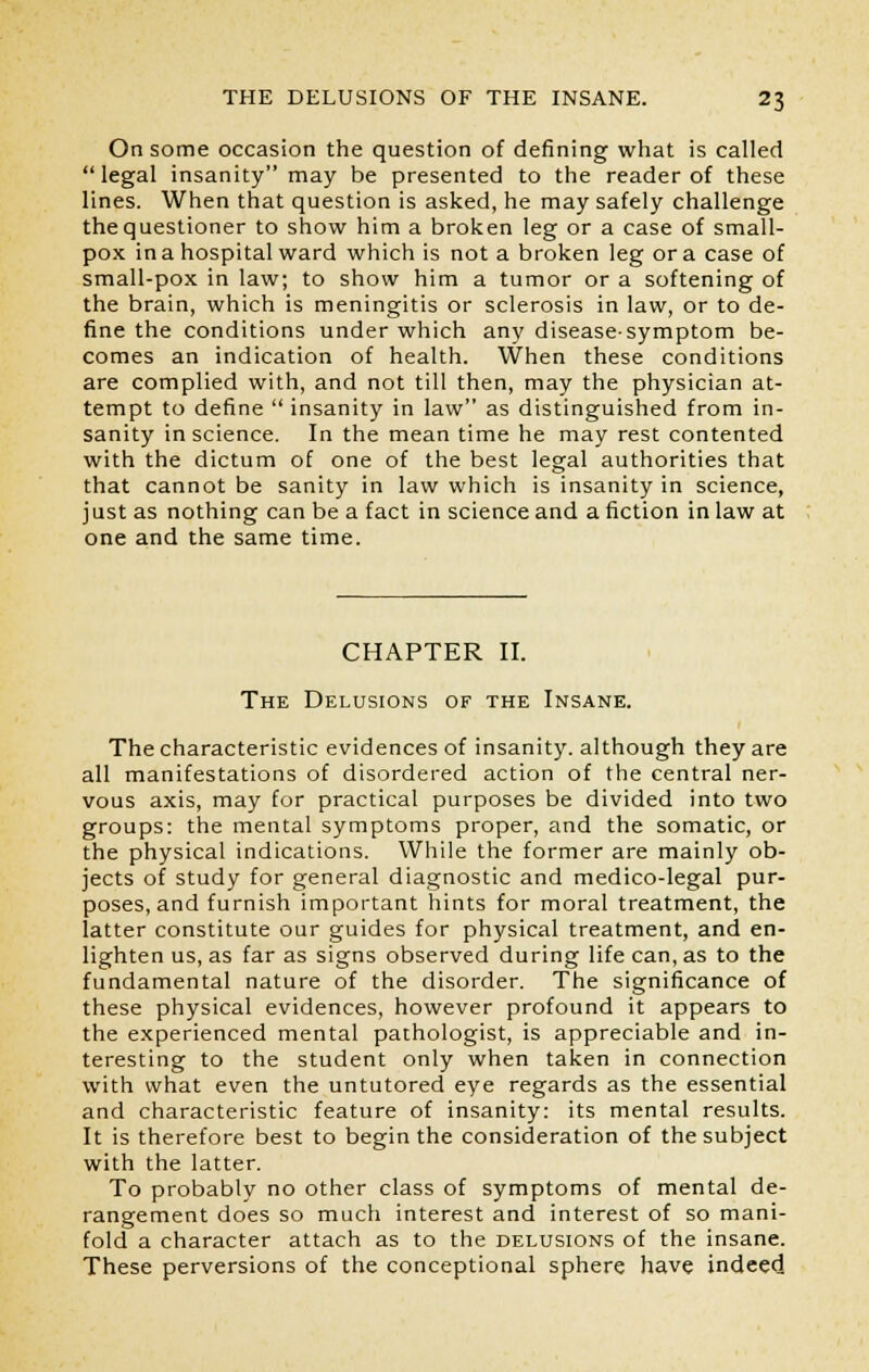 On some occasion the question of defining what is called legal insanity may be presented to the reader of these lines. When that question is asked, he may safely challenge the questioner to show him a broken leg or a case of small- pox in a hospital ward which is not a broken leg or a case of small-pox in law; to show him a tumor or a softening of the brain, which is meningitis or sclerosis in law, or to de- fine the conditions under which any disease-symptom be- comes an indication of health. When these conditions are complied with, and not till then, may the physician at- tempt to define  insanity in law as distinguished from in- sanity in science. In the mean time he may rest contented with the dictum of one of the best legal authorities that that cannot be sanity in law which is insanity in science, just as nothing can be a fact in science and a fiction in law at one and the same time. CHAPTER II. The Delusions of the Insane. The characteristic evidences of insanity, although they are all manifestations of disordered action of the central ner- vous axis, may for practical purposes be divided into two groups: the mental symptoms proper, and the somatic, or the physical indications. While the former are mainly ob- jects of study for general diagnostic and medico-legal pur- poses, and furnish important hints for moral treatment, the latter constitute our guides for physical treatment, and en- lighten us, as far as signs observed during life can, as to the fundamental nature of the disorder. The significance of these physical evidences, however profound it appears to the experienced mental pathologist, is appreciable and in- teresting to the student only when taken in connection with what even the untutored eye regards as the essential and characteristic feature of insanity: its mental results. It is therefore best to begin the consideration of the subject with the latter. To probably no other class of symptoms of mental de- rangement does so much interest and interest of so mani- fold a character attach as to the delusions of the insane. These perversions of the conceptional sphere have indeed