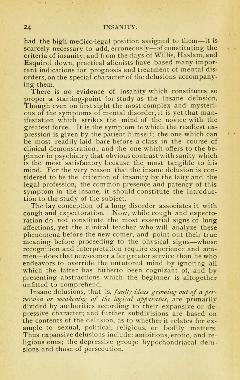 had the high medico-legal position assigned to them—it is scarcely necessary to add, erroneously—of constituting the criteria of insanity, and from the days of Willis, Haslam, and Esquirol down, practical alienists have based many impor- tant indications for prognosis and treatment of mental dis- orders, on the special character of the delusions accompany- ing them. There is no evidence of insanity which constitutes so proper a starting-point for study as the insane delusion. Though even on first sight the most complex and mysteri- ous of the symptoms of mental disorder, it is yet that man- ifestation which strikes the mind of the novice with the greatest force. It is the symptom to which the readiest ex- pression is given by the patient himself; the one which can be most readily laid bare before a class in the course of clinical demonstration; and the one which offers to the be- ginner in psychiatry that obvious contrast with sanity which is the most satisfactory because the most tangible to his mind. For the very reason that the insane delusion is con- sidered to be the criterion of insanity by the laity and the legal profession, the common presence and patency of this symptom in the insane, it should constitute the introduc- tion to the study of the subject. The lay conception of a lung disorder associates it with cough and expectoration. Now, while cough and expecto- ration do not constitute the most essential signs of lung affections, yet the clinical teacher who will analyze these phenomena before the new-comer, and point out their true meaning before proceeding to the physical signs—whose recognition and interpretation require experience and acu- men—does that new-comer a far greater service than he who endeavors to override the untutored mind by ignoring all which the latter has hitherto been cognizant of, and by presenting abstractions which the beginner is altogether unfitted to comprehend. Insane delusions, that is, faulty ideas growing out of a per- version or weakening of the logical apparatus, are primarily divided by authorities according to their expansive or de- pressive character; and further subdivisions are based on the contents of the delusion, as to whether it relates for ex- ample to sexual, political, religious, or bodily matters. Thus expansive delusions include: ambitious, erotic, and re- ligious ones; the depressive group: hypochondriacal delu- sions and those of persecution.