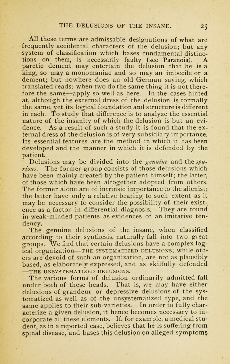 All these terms are admissable designations of what are frequently accidental characters of the delusion; but any system of classification which bases fundamental distinc- tions on them, is necessarily faulty (see Paranoia). A paretic dement may entertain the delusion that he is a king, so may a monomaniac and so may an imbecile or a dement; but nowhere does an old German saying, which translated reads: when two do the same thing it is not there- fore the same—apply so well as here. In the cases hinted at, although the external dress of the delusion is formally the same, yet its logical foundation and structure is different in each. To study that difference is to analyze the essential nature of the insanity of which the delusion is but an evi- dence. As a result of such a study it is found that the ex- ternal dress of the delusion is of very subsidiary importance. Its essential features are the method in which it has been developed and the manner in which it is defended by the patient. Delusions may be divided into the genuine and the spu- rious. The former group consists of those delusions which have been mainly created by the patient himself; the latter, of those which have been altogether adopted from others. The former alone are of intrinsic importance to the alienist; the latter have only a relative bearing to such extent as it may be necessary to consider the possibility of their exist-, ence as a, factor in differential diagnosis. They are found in weak-minded patients as evidences of an imitative ten- dency. The genuine delusions of the insane, when classified according to their synthesis, naturally fall into two great groups. We find that certain delusions have a complex log- ical organization—the systematized delusions; while oth- ers are devoid of such an organization, are not as plausibly based, as elaborately expressed, and as skilfully defended THE UNSYSTEMATIZED DELUSIONS. The various forms of delusion ordinarily admitted fall under both of these heads. That is, we may have either delusions of grandeur or depressive delusions of the sys- tematized as well as of the unsystematized type, and the same applies to their sub-varieties. In order to fully char- acterize a given delusion, it hence becomes necessary to in- corporate all these elements. If, for example, a medical stu- dent, as in a reported case, believes that he is suffering from spinal disease, and bases this delusion on alleged symptoms