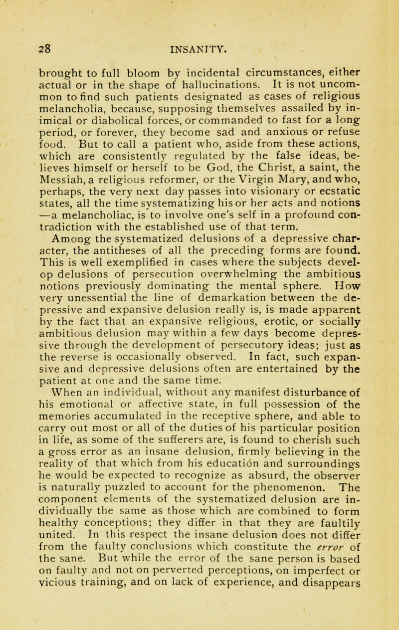 brought to full bloom by incidental circumstances, either actual or in the shape of hallucinations. It is not uncom- mon to find such patients designated as cases of religious melancholia, because, supposing themselves assailed by in- imical or diabolical forces, or commanded to fast for a long period, or forever, they become sad and anxious or refuse food. But to call a patient who, aside from these actions, which are consistently regulated by the false ideas, be- lieves himself or herself to be God, the Christ, a saint, the Messiah, a religious reformer, or the Virgin Mary, and who, perhaps, the very next day passes into visionary or ecstatic states, all the time systematizing his or her acts and notions —a melancholiac, is to involve one's self in a profound con- tradiction with the established use of that term. Among the systematized delusions of a depressive char- acter, the antitheses of all the preceding forms are found. This is well exemplified in cases where the subjects devel- op delusions of persecution overwhelming the ambitious notions previously dominating the mental sphere. How very unessential the line of demarkation between the de- pressive and expansive delusion really is, is made apparent by the fact that an expansive religious, erotic, or socially ambitious delusion may within a few days become depres- sive through the development of persecutory ideas; just as the reverse is occasionally observed. In fact, such expan- sive and depressive delusions often are entertained by the patient at one and the same time. When an individual, without any manifest disturbance of his emotional or affective state, in full possession of the memories accumulated in the receptive sphere, and able to carry out most or all of the duties of his particular position in life, as some of the sufferers are, is found to cherish such a gross error as an insane delusion, firmly believing in the reality of that which from his education and surroundings he would be expected to recognize as absurd, the observer is naturally puzzled to account for the phenomenon. The component elements of the systematized delusion are in- dividually the same as those which are combined to form healthy conceptions; they differ in that they are faultily united. In this respect the insane delusion does not differ from the faulty conclusions which constitute the error of the sane. But while the error of the sane person is based on faulty and not on perverted perceptions, on imperfect or vicious training, and on lack of experience, and disappears