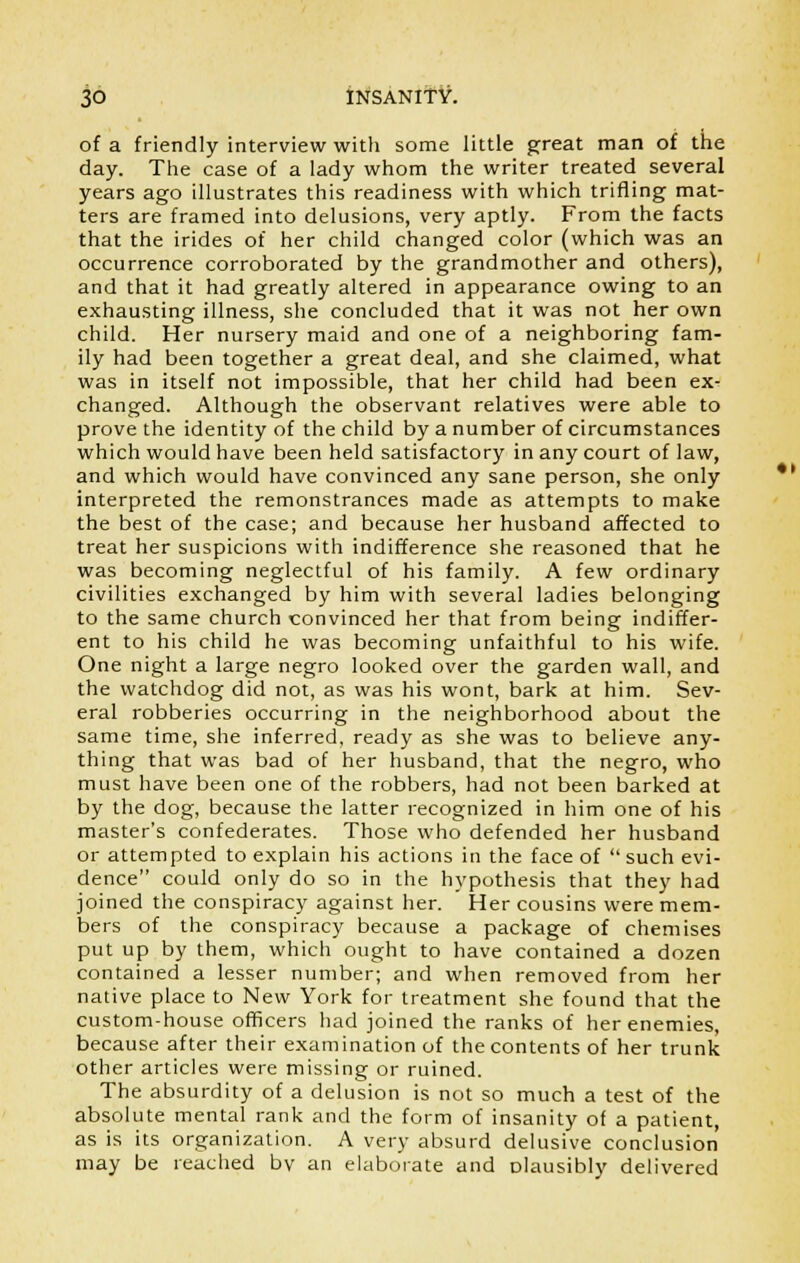 of a friendly interviewwitli some little great man of the day. The case of a lady whom the writer treated several years ago illustrates this readiness with which trifling mat- ters are framed into delusions, very aptly. From the facts that the irides of her child changed color (which was an occurrence corroborated by the grandmother and others), and that it had greatly altered in appearance owing to an exhausting illness, she concluded that it was not her own child. Her nursery maid and one of a neighboring fam- ily had been together a great deal, and she claimed, what was in itself not impossible, that her child had been ex- changed. Although the observant relatives were able to prove the identity of the child by a number of circumstances which would have been held satisfactory in any court of law, and which would have convinced any sane person, she only interpreted the remonstrances made as attempts to make the best of the case; and because her husband affected to treat her suspicions with indifference she reasoned that he was becoming neglectful of his family. A few ordinary civilities exchanged by him with several ladies belonging to the same church convinced her that from being indiffer- ent to his child he was becoming unfaithful to his wife. One night a large negro looked over the garden wall, and the watchdog did not, as was his wont, bark at him. Sev- eral robberies occurring in the neighborhood about the same time, she inferred, ready as she was to believe any- thing that was bad of her husband, that the negro, who must have been one of the robbers, had not been barked at by the dog, because the latter recognized in him one of his master's confederates. Those who defended her husband or attempted to explain his actions in the face of  such evi- dence could only do so in the hypothesis that they had joined the conspiracy against her. Her cousins were mem- bers of the conspiracy because a package of chemises put up by them, which ought to have contained a dozen contained a lesser number; and when removed from her native place to New York for treatment she found that the custom-house officers had joined the ranks of her enemies, because after their examination of the contents of her trunk other articles were missing or ruined. The absurdity of a delusion is not so much a test of the absolute mental rank and the form of insanity of a patient, as is its organization. A very absurd delusive conclusion may be reached bv an elaborate and Dlausibly delivered