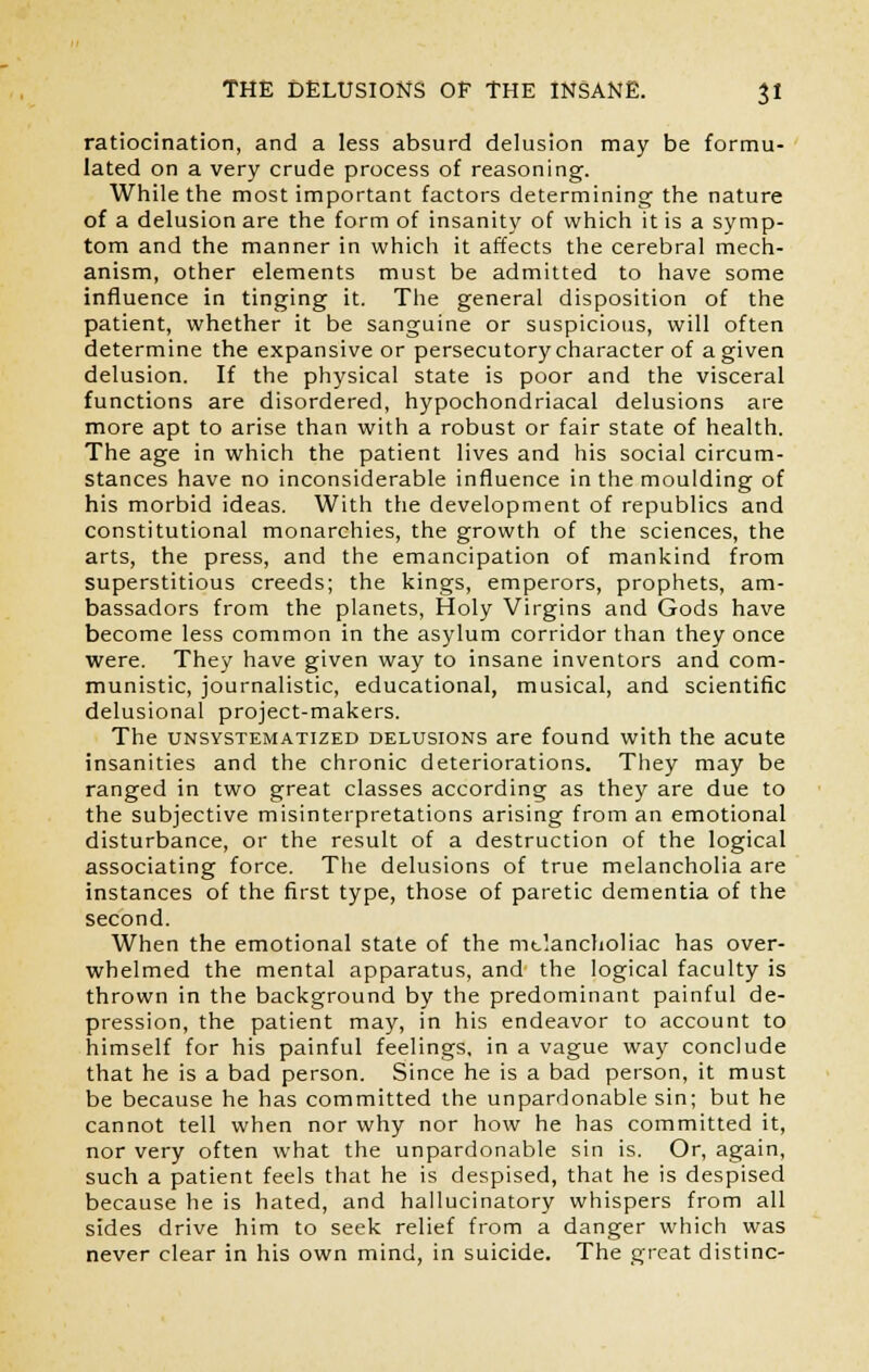 ratiocination, and a less absurd delusion may be formu- lated on a very crude process of reasoning. While the most important factors determining the nature of a delusion are the form of insanity of which it is a symp- tom and the manner in which it affects the cerebral mech- anism, other elements must be admitted to have some influence in tinging it. The general disposition of the patient, whether it be sanguine or suspicious, will often determine the expansive or persecutory character of a given delusion. If the physical state is poor and the visceral functions are disordered, hypochondriacal delusions are more apt to arise than with a robust or fair state of health. The age in which the patient lives and his social circum- stances have no inconsiderable influence in the moulding of his morbid ideas. With the development of republics and constitutional monarchies, the growth of the sciences, the arts, the press, and the emancipation of mankind from superstitious creeds; the kings, emperors, prophets, am- bassadors from the planets, Holy Virgins and Gods have become less common in the asylum corridor than they once were. They have given way to insane inventors and com- munistic, journalistic, educational, musical, and scientific delusional project-makers. The unsystematized delusions are found with the acute insanities and the chronic deteriorations. They may be ranged in two great classes according as they are due to the subjective misinterpretations arising from an emotional disturbance, or the result of a destruction of the logical associating force. The delusions of true melancholia are instances of the first type, those of paretic dementia of the second. When the emotional state of the mclancholiac has over- whelmed the mental apparatus, and the logical faculty is thrown in the background by the predominant painful de- pression, the patient may, in his endeavor to account to himself for his painful feelings, in a vague way conclude that he is a bad person. Since he is a bad person, it must be because he has committed the unpardonable sin; but he cannot tell when nor why nor how he has committed it, nor very often what the unpardonable sin is. Or, again, such a patient feels that he is despised, that he is despised because he is hated, and hallucinatory whispers from all sides drive him to seek relief from a danger which was never clear in his own mind, in suicide. The great distinc-